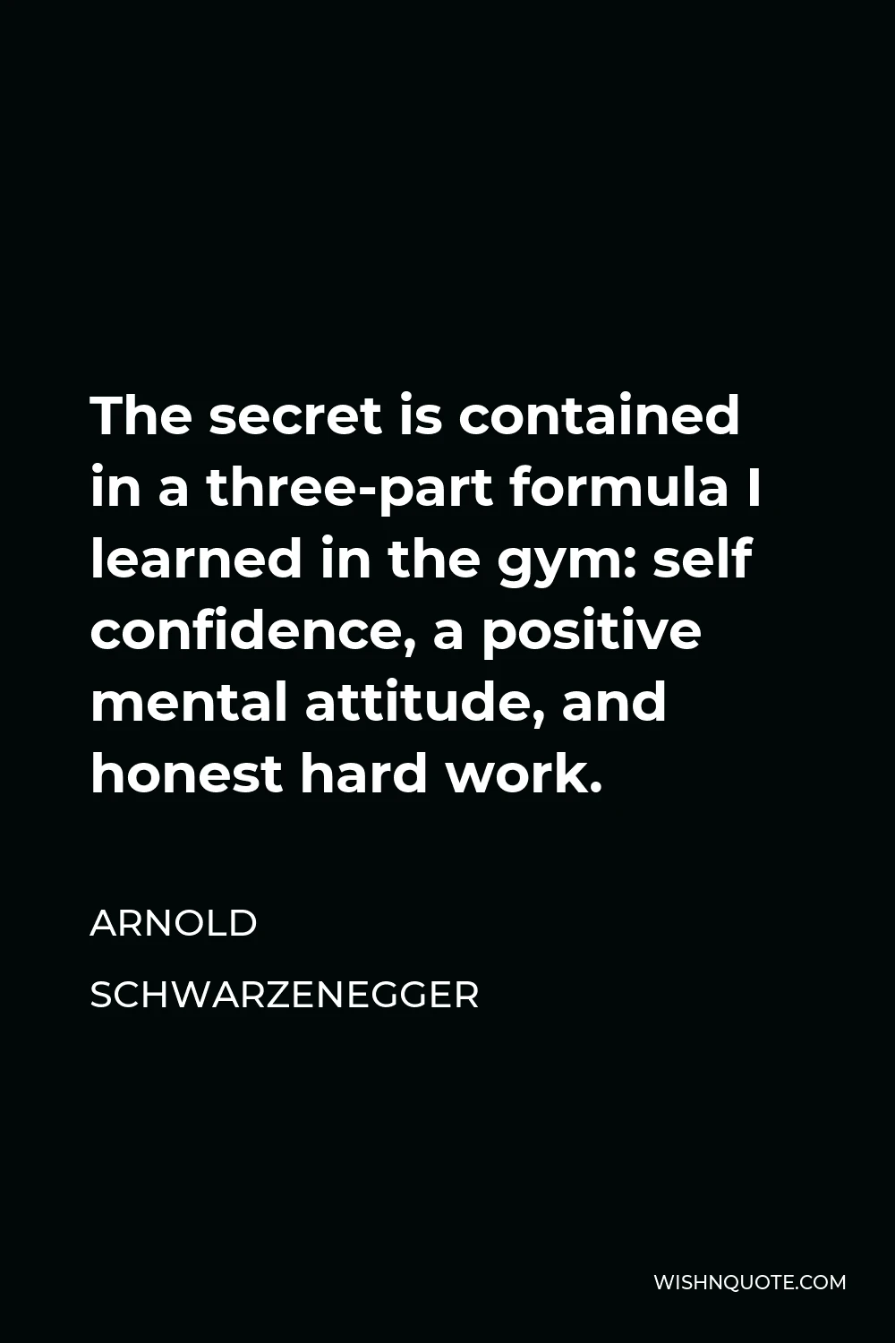 Arnold Schwarzenegger Quote - The secret is contained in a three-part formula I learned in the gym: self confidence, a positive mental attitude, and honest hard work.