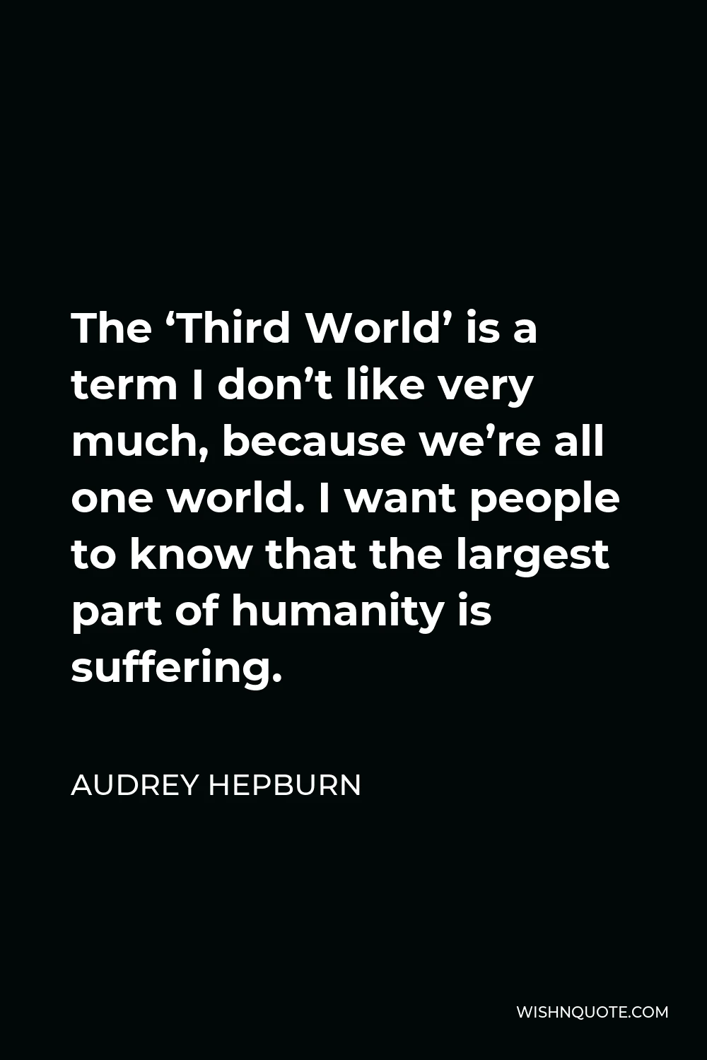 Audrey Hepburn Quote - The ‘Third World’ is a term I don’t like very much, because we’re all one world. I want people to know that the largest part of humanity is suffering.