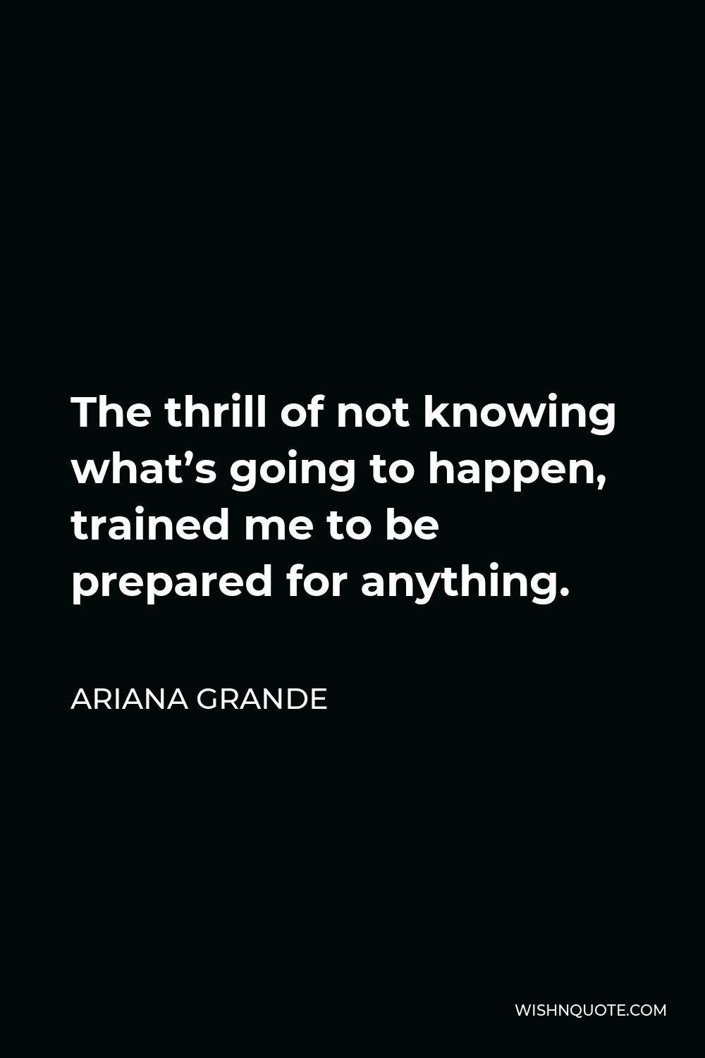 Ariana Grande Quote - The thrill of not knowing what’s going to happen, trained me to be prepared for anything.