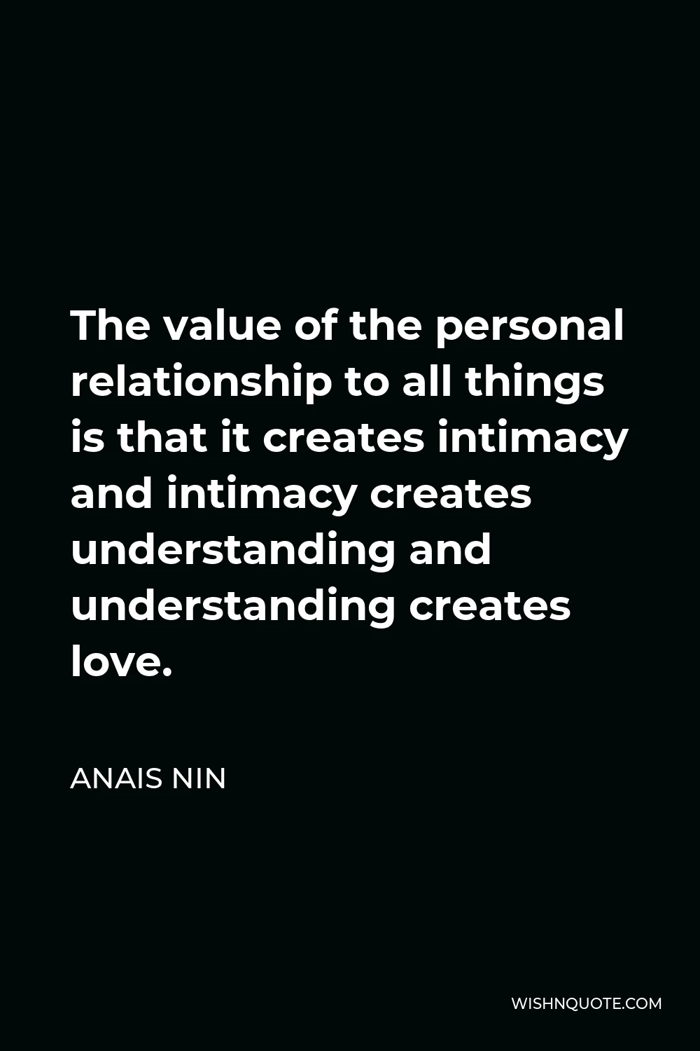Anais Nin Quote - The value of the personal relationship to all things is that it creates intimacy and intimacy creates understanding and understanding creates love.
