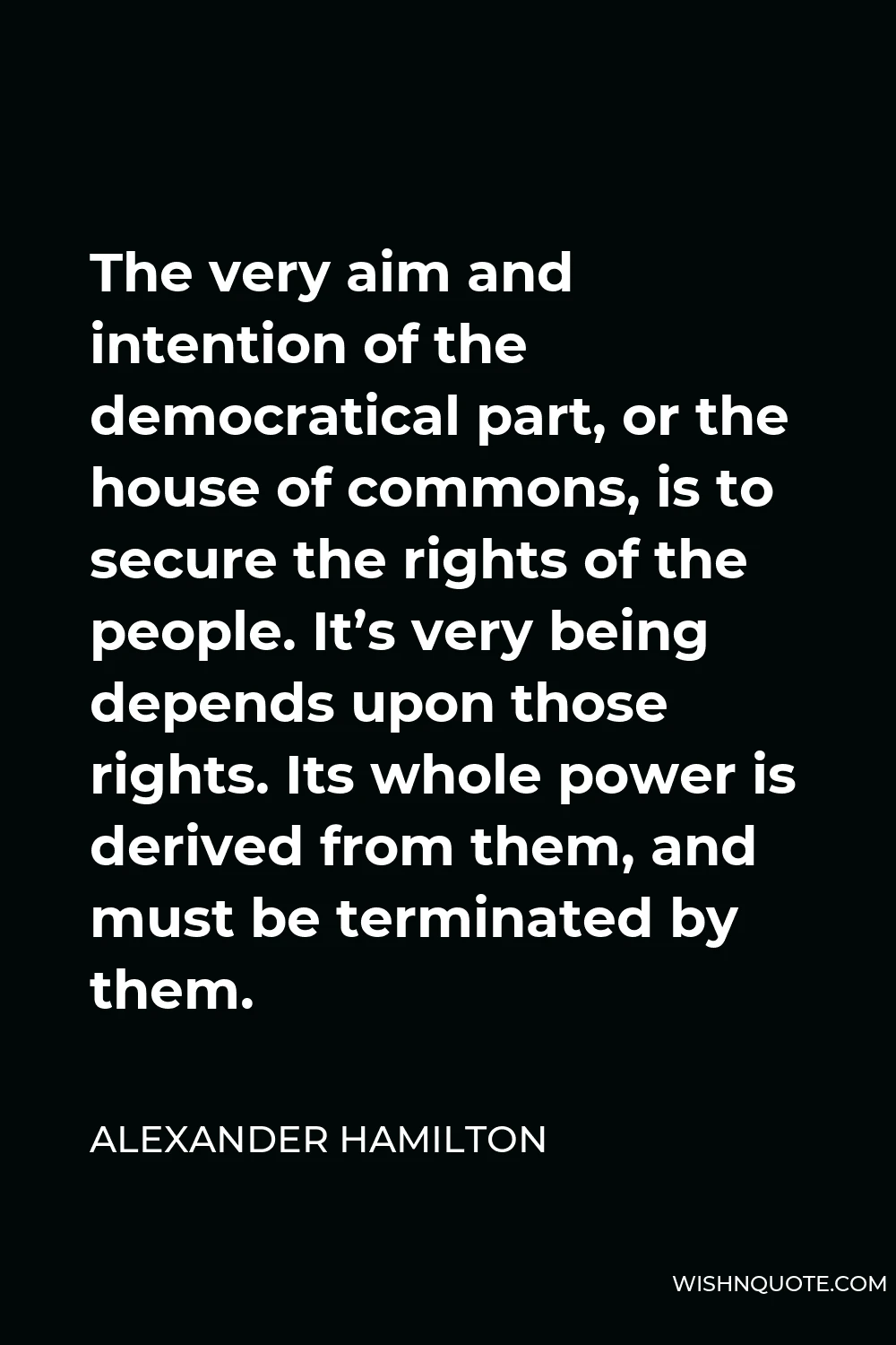 Alexander Hamilton Quote - The very aim and intention of the democratical part, or the house of commons, is to secure the rights of the people. It’s very being depends upon those rights. Its whole power is derived from them, and must be terminated by them.