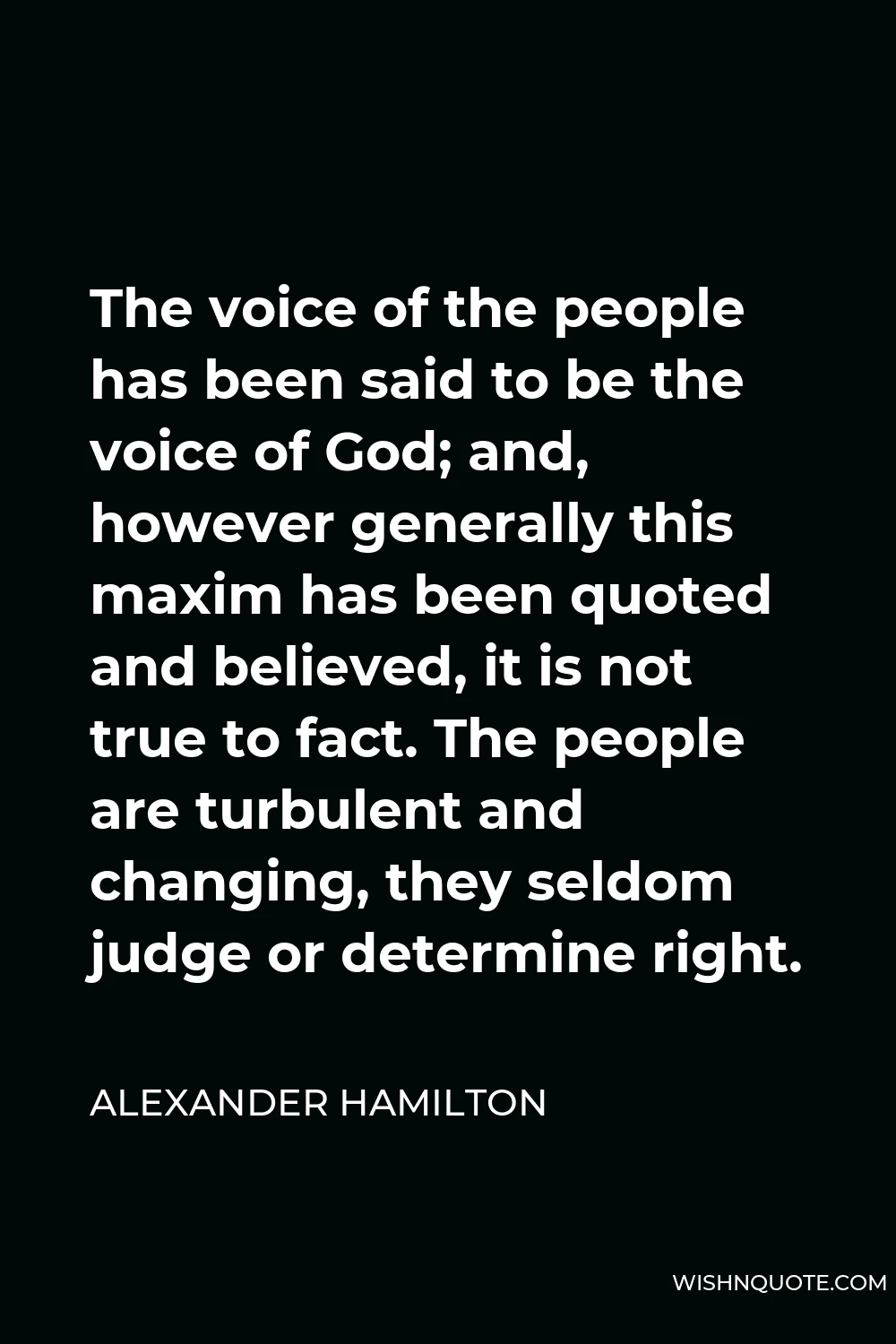 Alexander Hamilton Quote - The voice of the people has been said to be the voice of God; and, however generally this maxim has been quoted and believed, it is not true to fact. The people are turbulent and changing, they seldom judge or determine right.