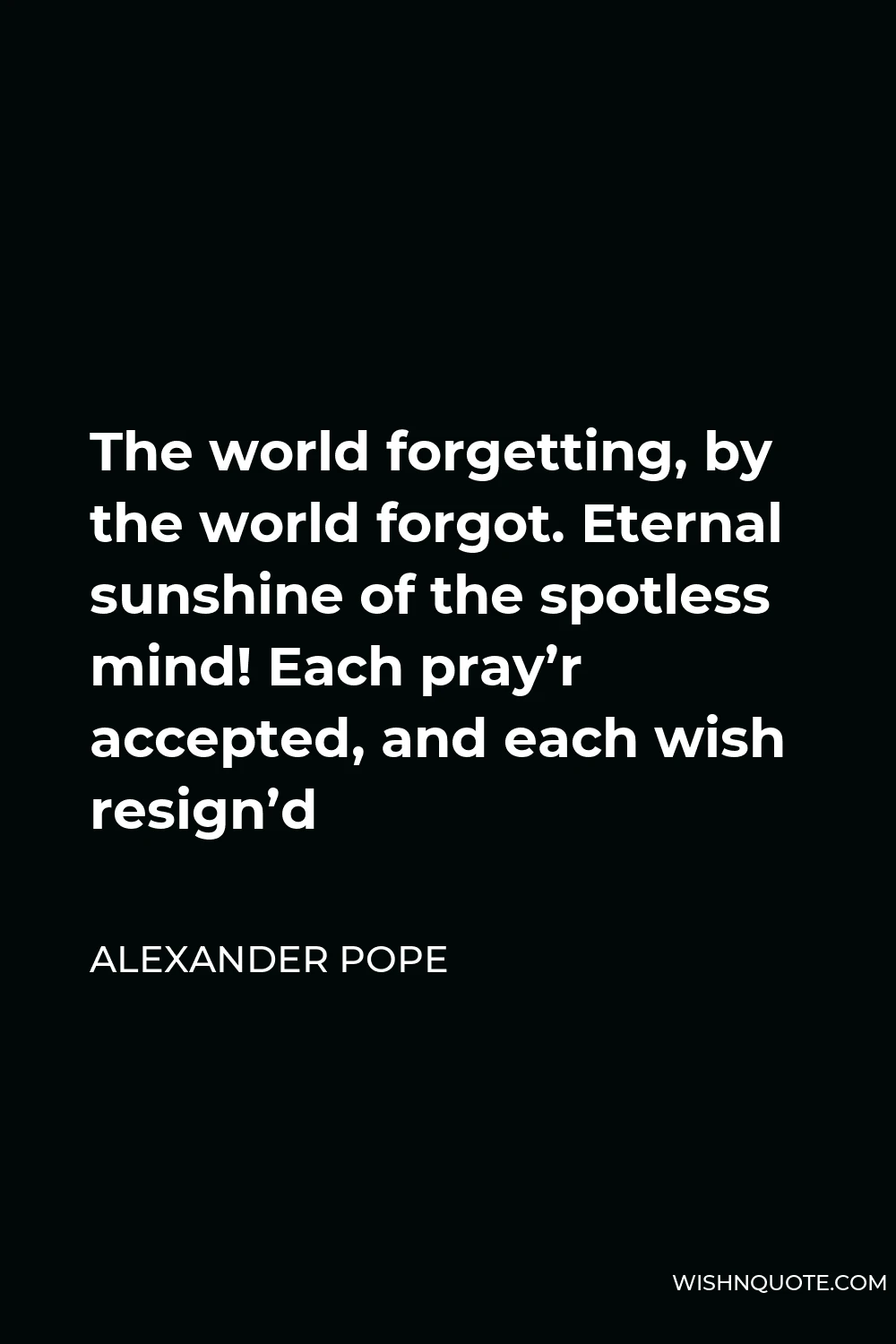 Alexander Pope Quote - The world forgetting, by the world forgot. Eternal sunshine of the spotless mind! Each pray’r accepted, and each wish resign’d