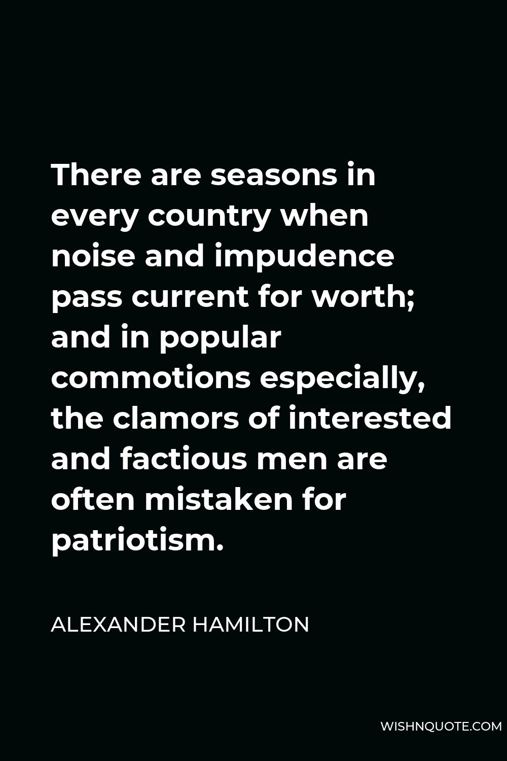 Alexander Hamilton Quote - There are seasons in every country when noise and impudence pass current for worth; and in popular commotions especially, the clamors of interested and factious men are often mistaken for patriotism.
