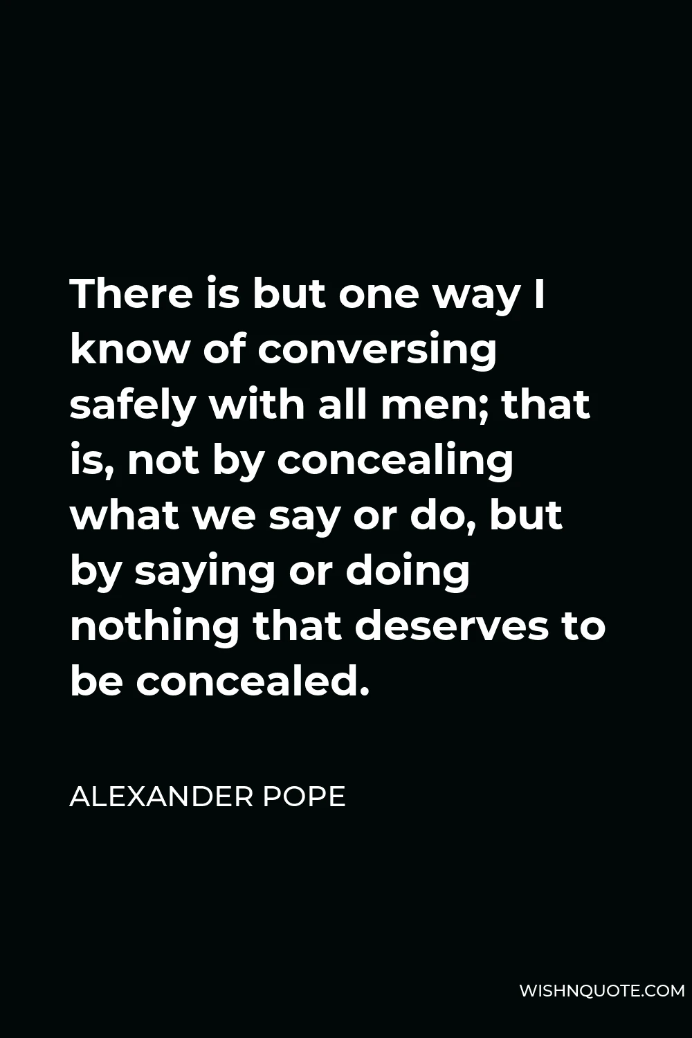 Alexander Pope Quote - There is but one way I know of conversing safely with all men; that is, not by concealing what we say or do, but by saying or doing nothing that deserves to be concealed.