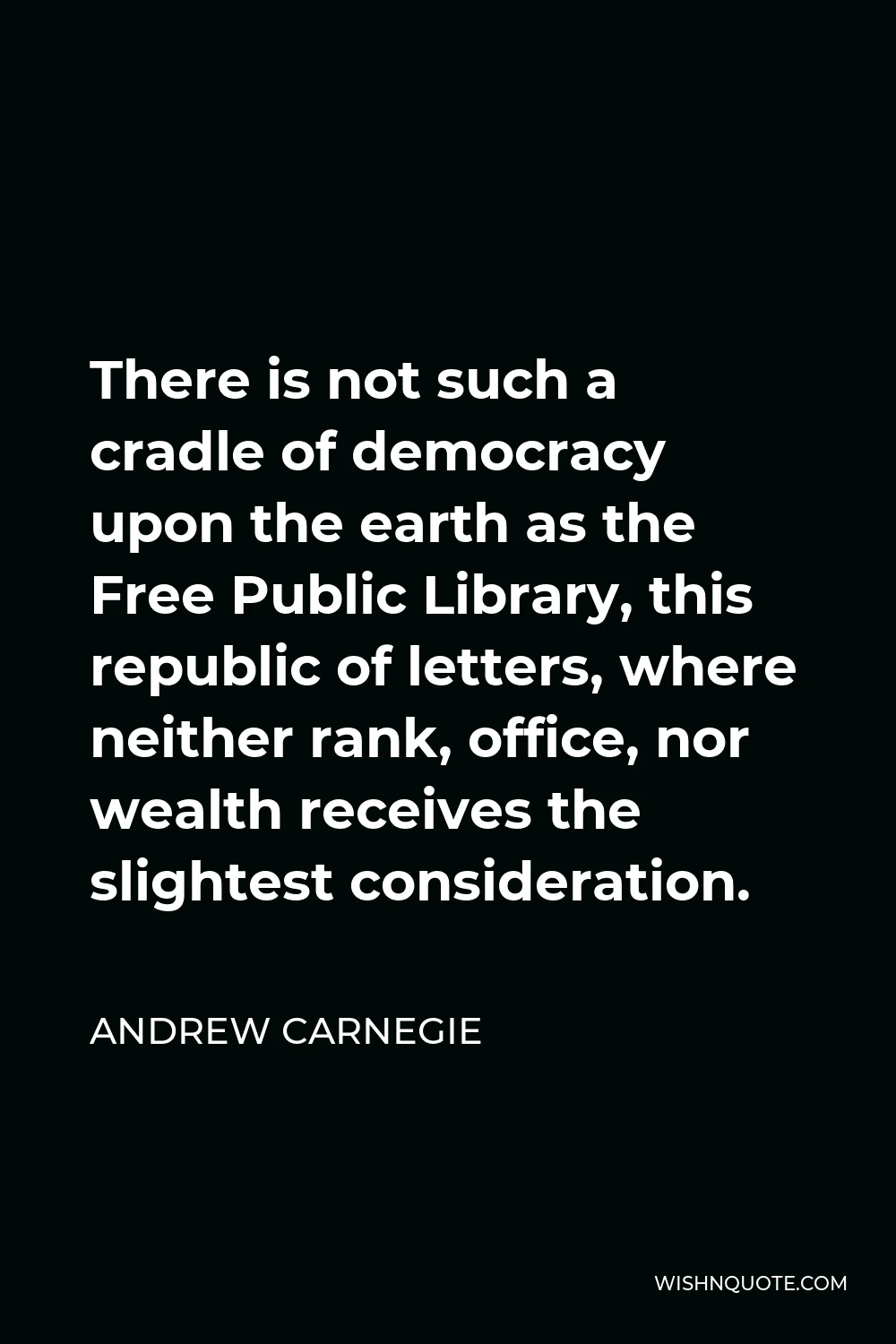 Andrew Carnegie Quote - There is not such a cradle of democracy upon the earth as the Free Public Library, this republic of letters, where neither rank, office, nor wealth receives the slightest consideration.