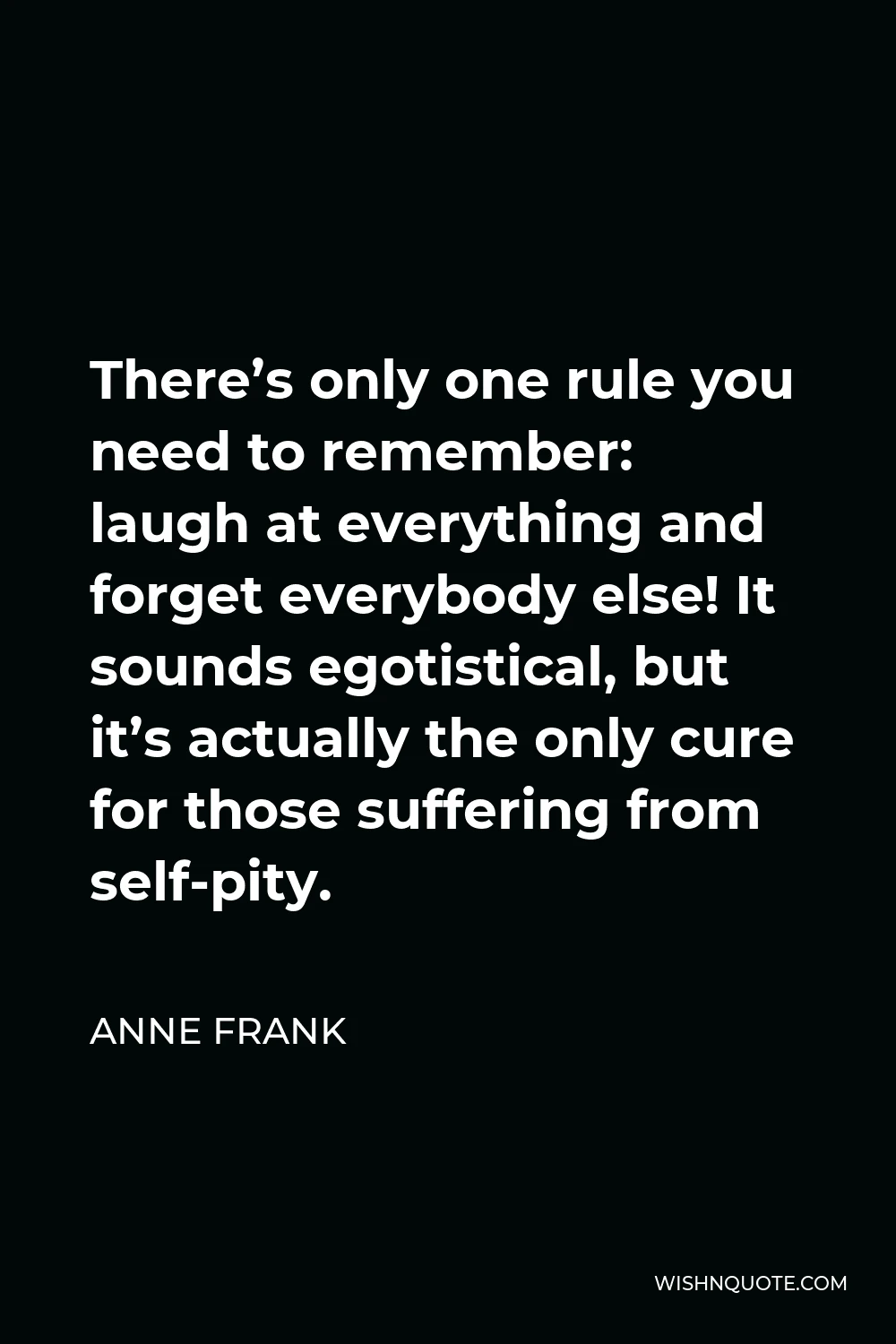 Anne Frank Quote - There’s only one rule you need to remember: laugh at everything and forget everybody else! It sounds egotistical, but it’s actually the only cure for those suffering from self-pity.