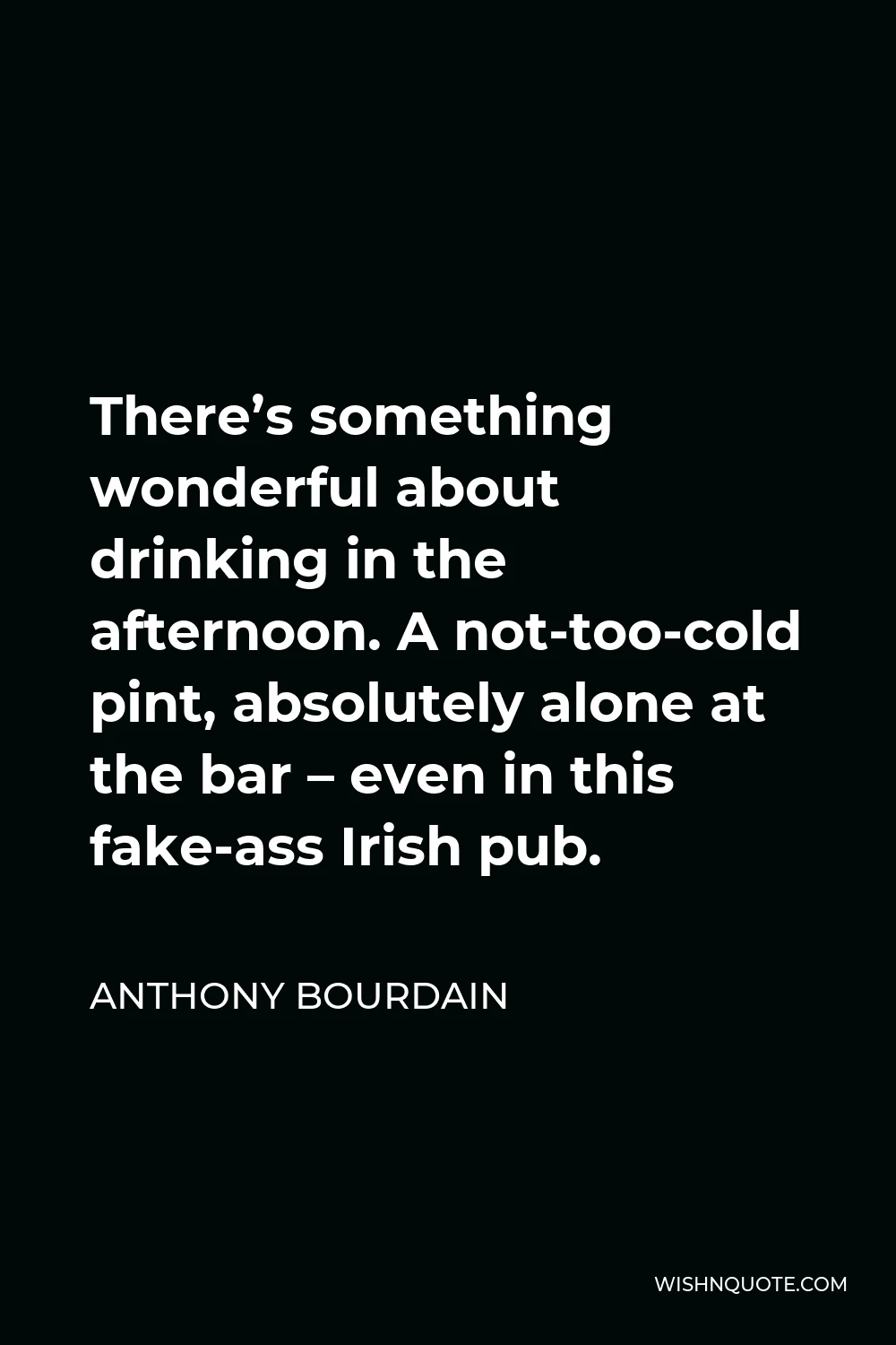 Anthony Bourdain Quote - There’s something wonderful about drinking in the afternoon. A not-too-cold pint, absolutely alone at the bar – even in this fake-ass Irish pub.
