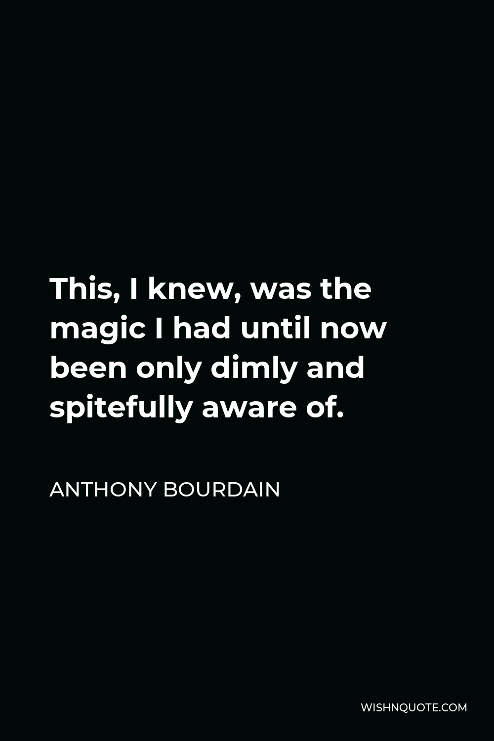 Anthony Bourdain Quote - This, I knew, was the magic I had until now been only dimly and spitefully aware of.