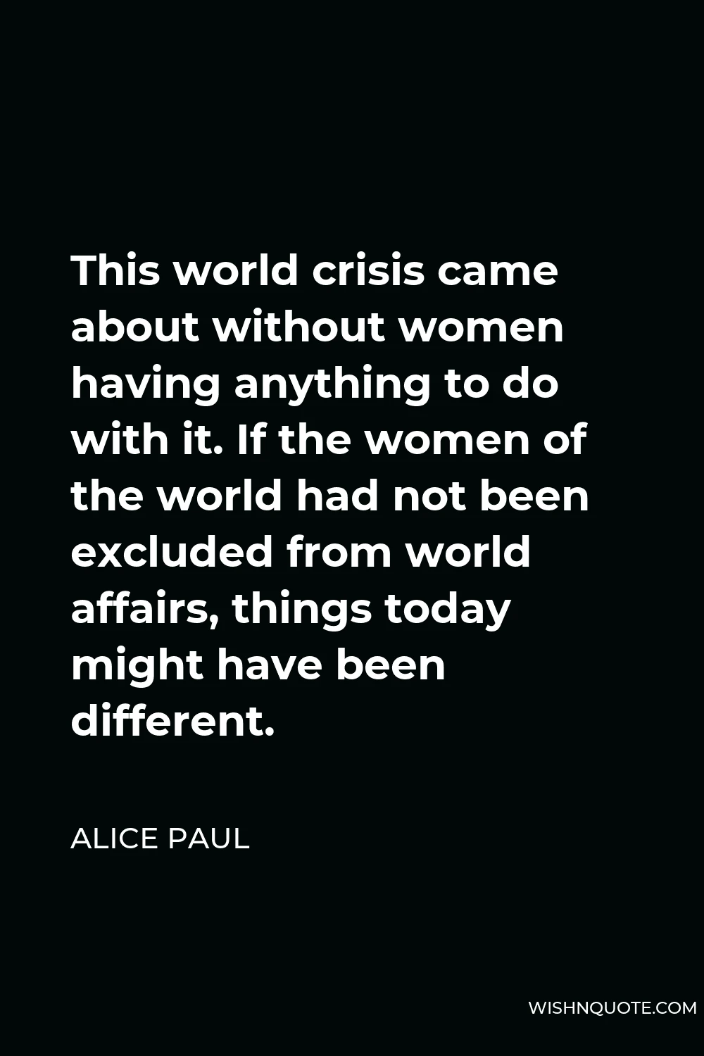Alice Paul Quote - This world crisis came about without women having anything to do with it. If the women of the world had not been excluded from world affairs, things today might have been different.