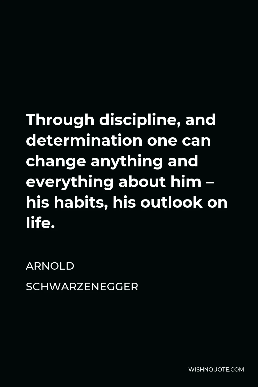 Arnold Schwarzenegger Quote - Through discipline, and determination one can change anything and everything about him – his habits, his outlook on life.