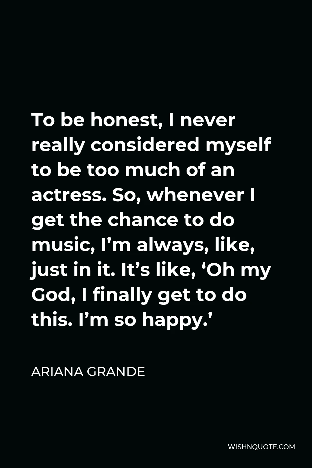 Ariana Grande Quote - To be honest, I never really considered myself to be too much of an actress. So, whenever I get the chance to do music, I’m always, like, just in it. It’s like, ‘Oh my God, I finally get to do this. I’m so happy.’