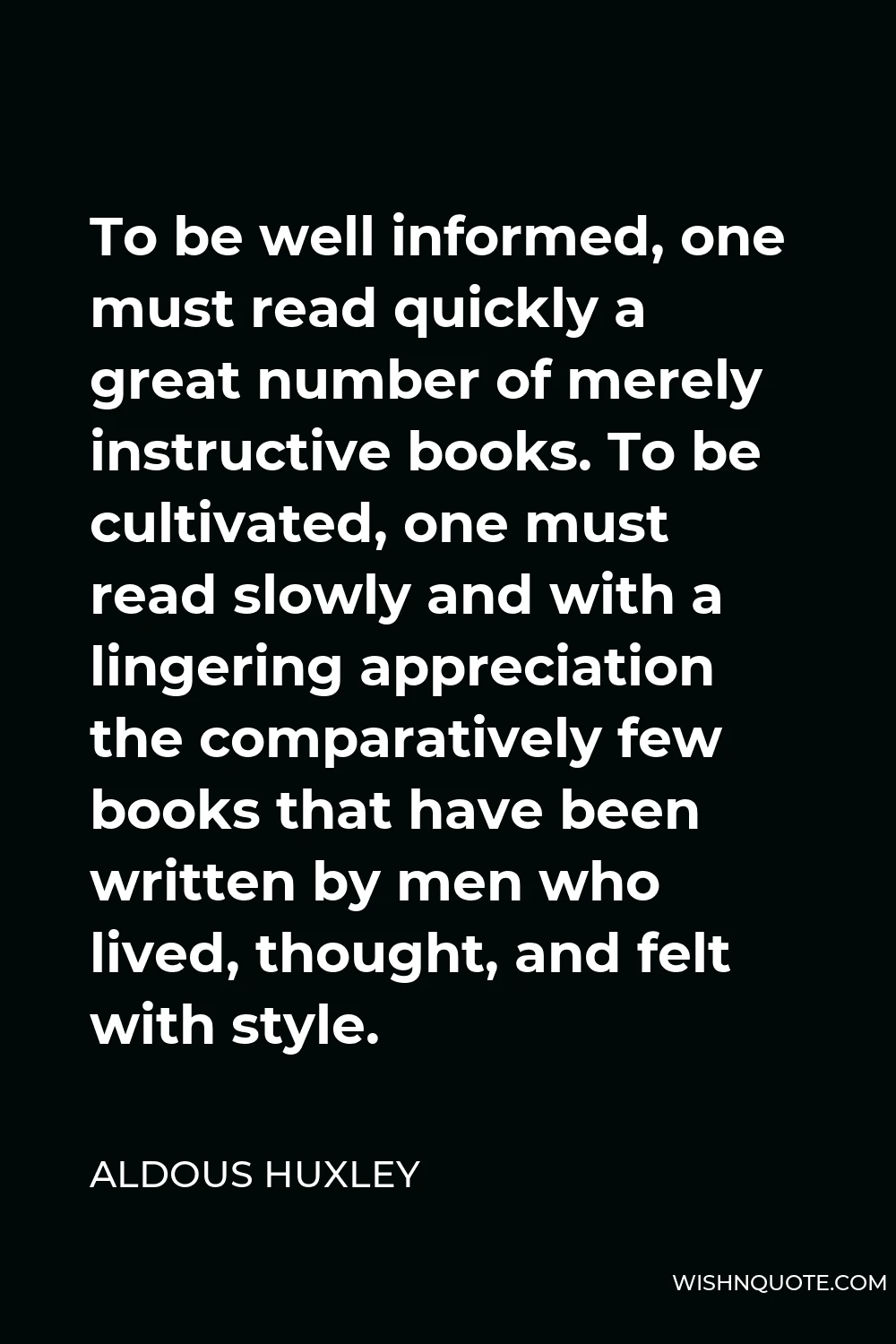 Aldous Huxley Quote - To be well informed, one must read quickly a great number of merely instructive books. To be cultivated, one must read slowly and with a lingering appreciation the comparatively few books that have been written by men who lived, thought, and felt with style.