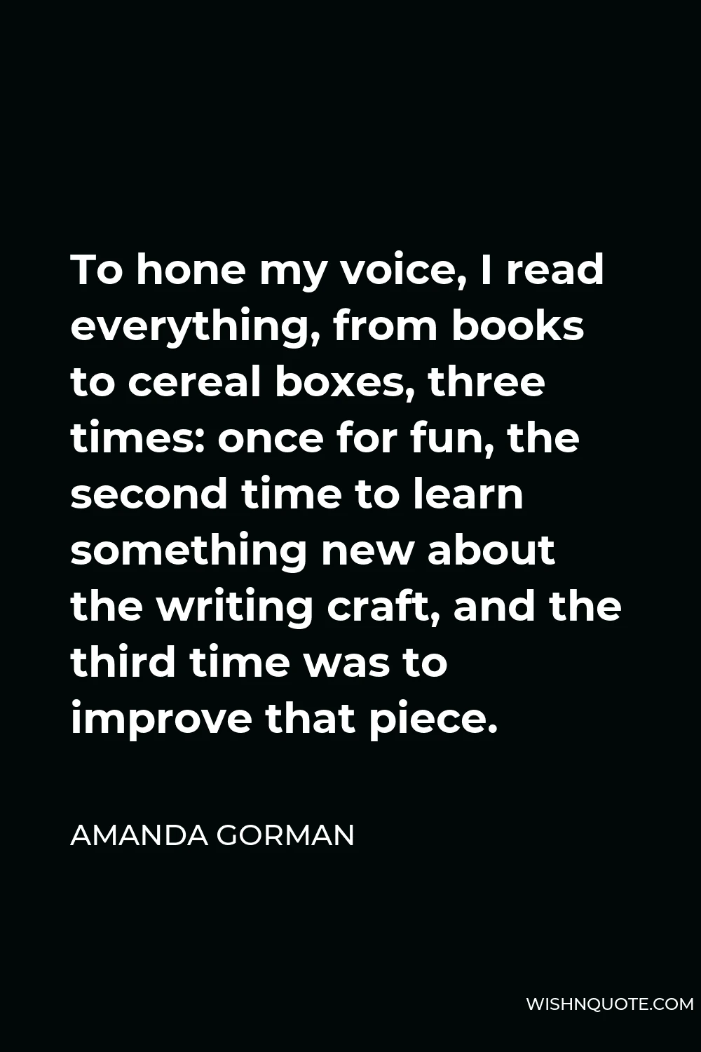 Amanda Gorman Quote - To hone my voice, I read everything, from books to cereal boxes, three times: once for fun, the second time to learn something new about the writing craft, and the third time was to improve that piece.