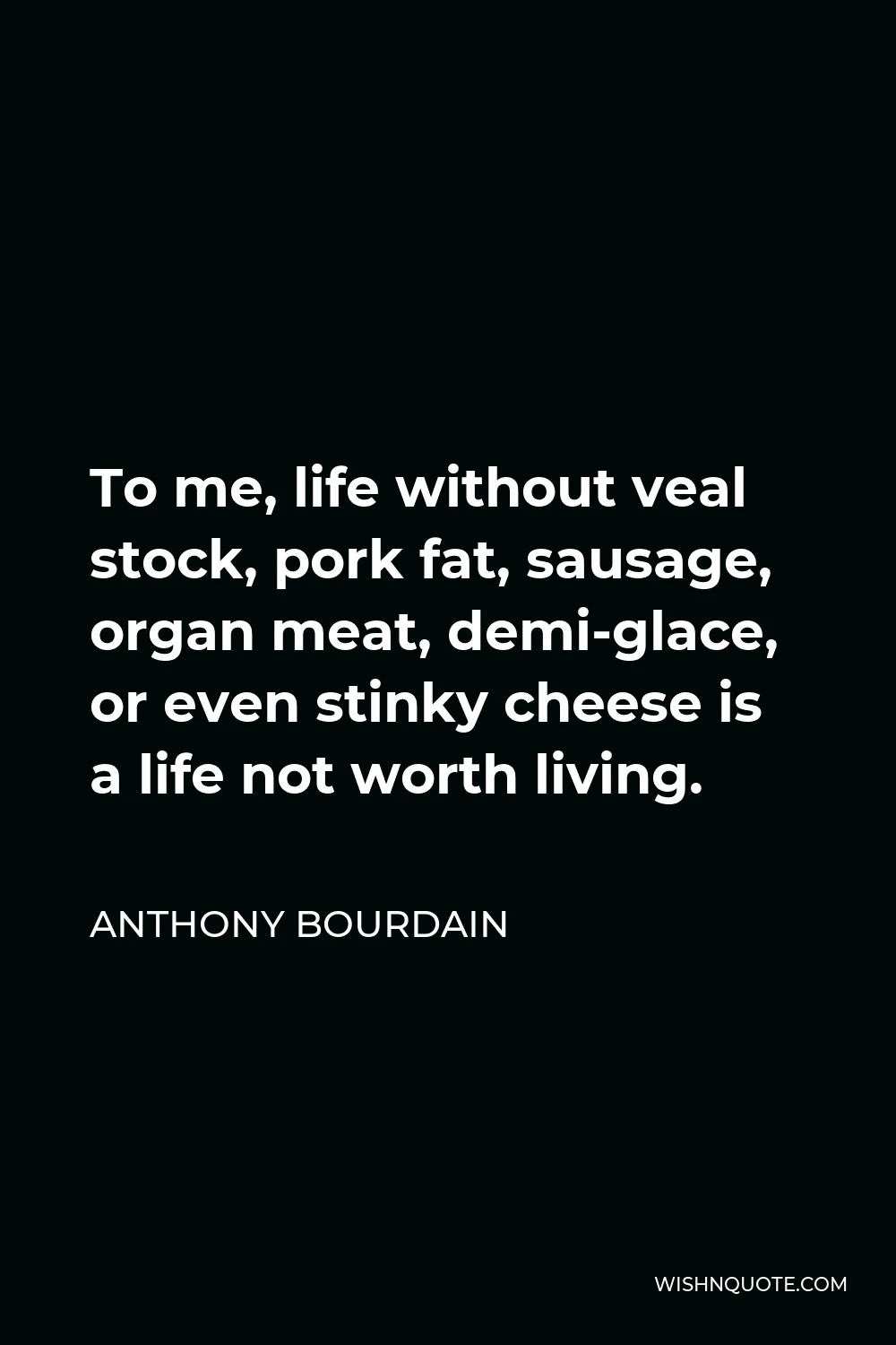 Anthony Bourdain Quote - To me, life without veal stock, pork fat, sausage, organ meat, demi-glace, or even stinky cheese is a life not worth living.
