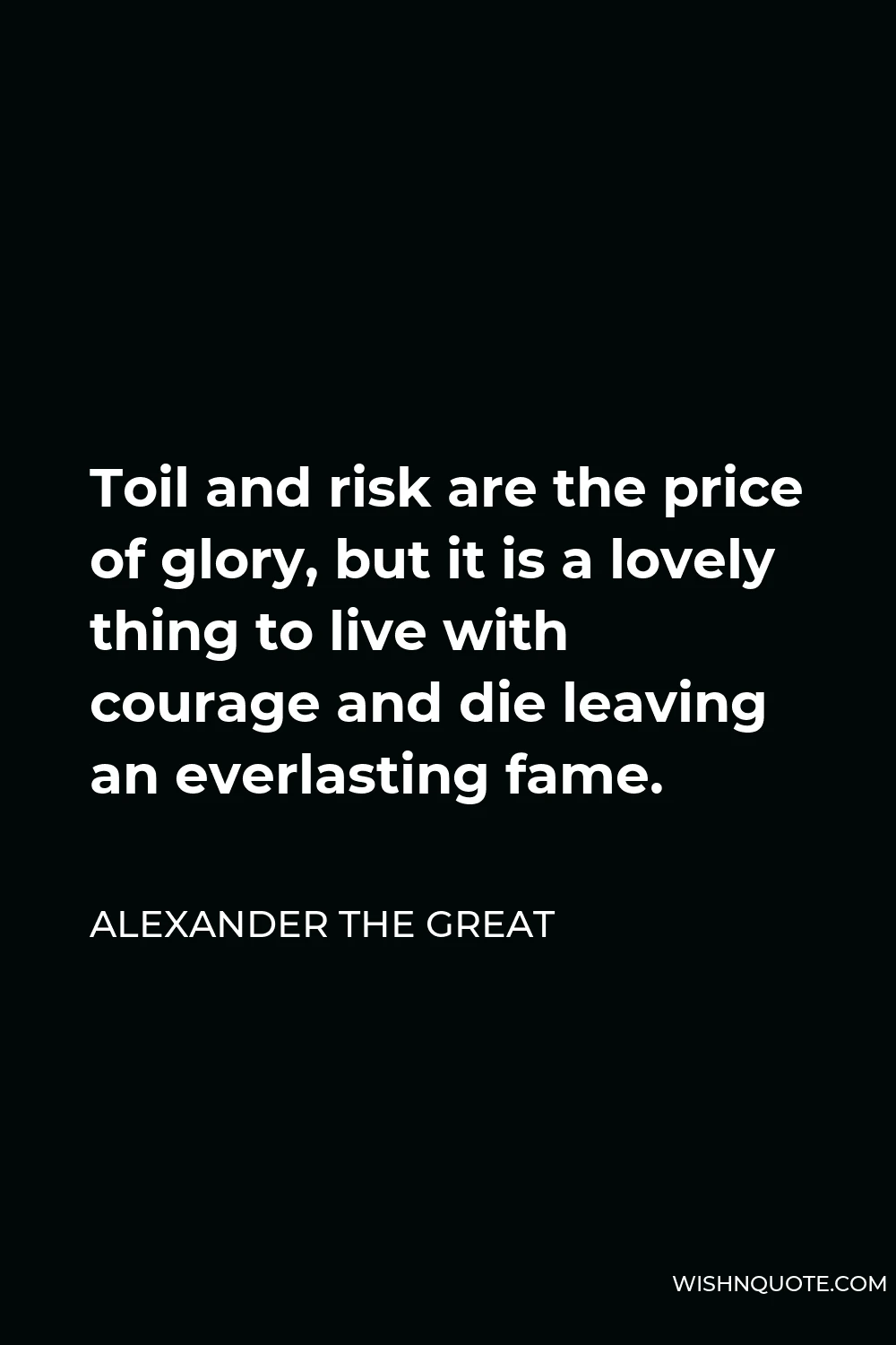 Alexander The Great Quote - Toil and risk are the price of glory, but it is a lovely thing to live with courage and die leaving an everlasting fame.