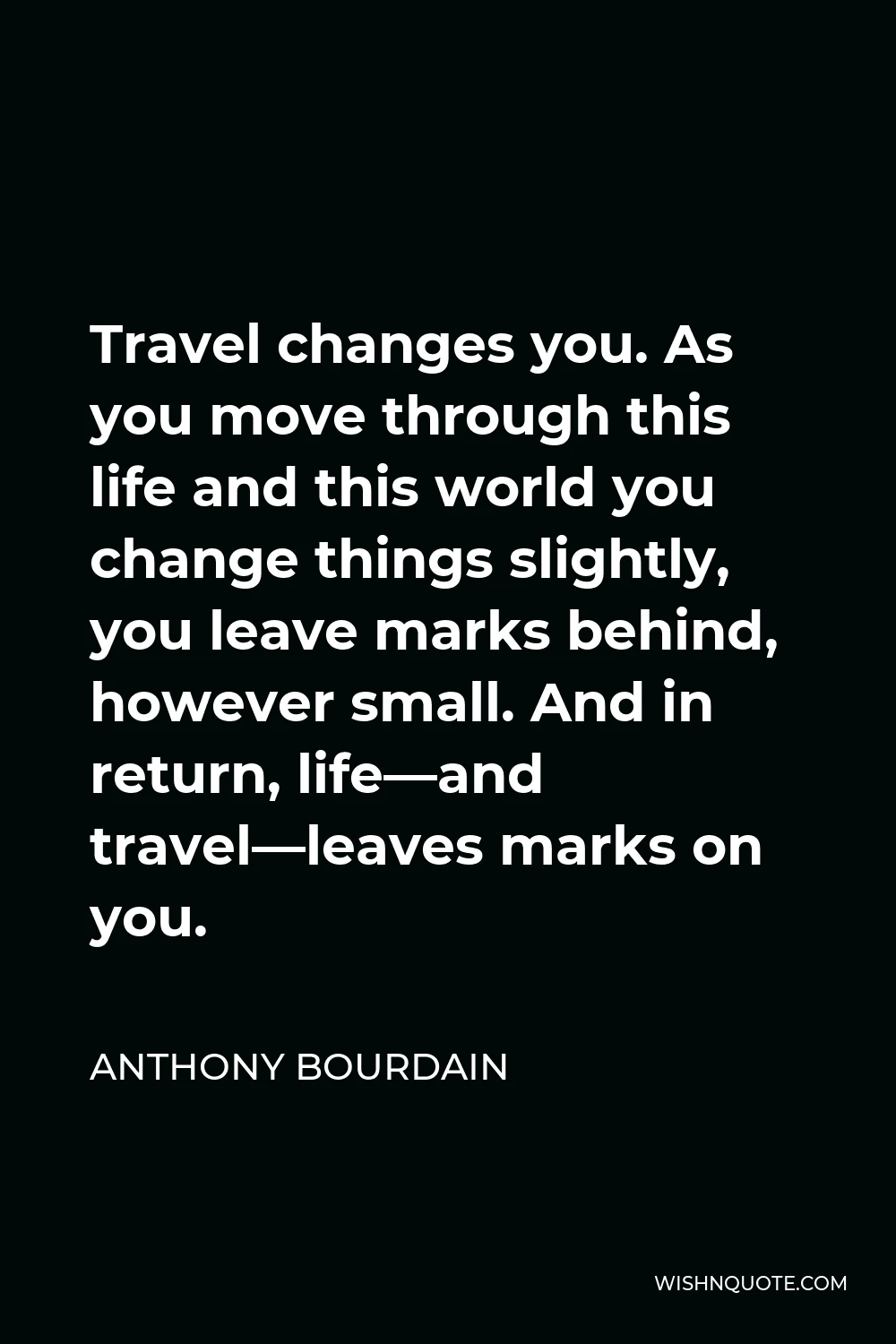 Anthony Bourdain Quote - Travel changes you. As you move through this life and this world you change things slightly, you leave marks behind, however small. And in return, life—and travel—leaves marks on you.
