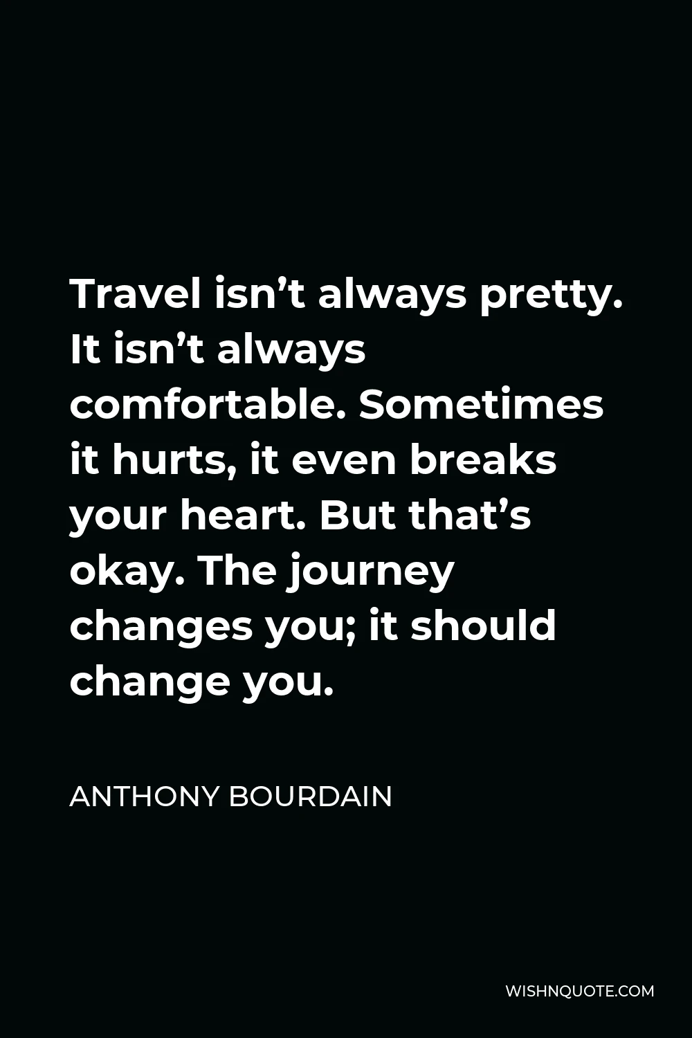 Anthony Bourdain Quote - Travel isn’t always pretty. It isn’t always comfortable. Sometimes it hurts, it even breaks your heart. But that’s okay. The journey changes you; it should change you.