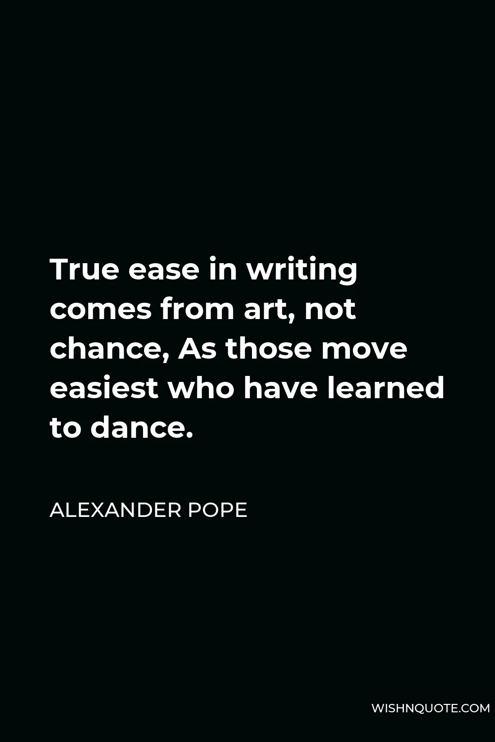 Alexander Pope Quote - True ease in writing comes from art, not chance, As those move easiest who have learned to dance.