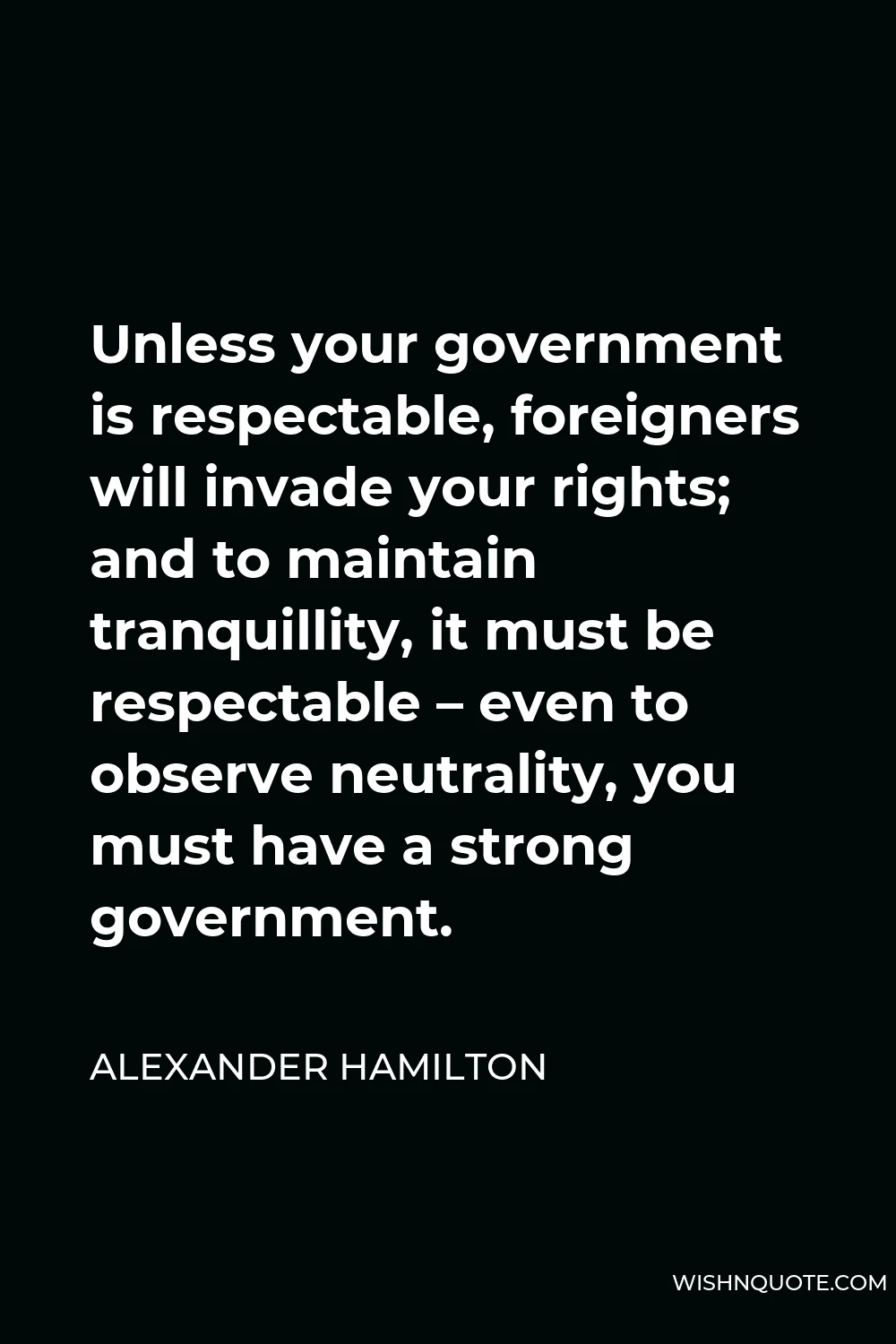 Alexander Hamilton Quote - Unless your government is respectable, foreigners will invade your rights; and to maintain tranquillity, it must be respectable – even to observe neutrality, you must have a strong government.