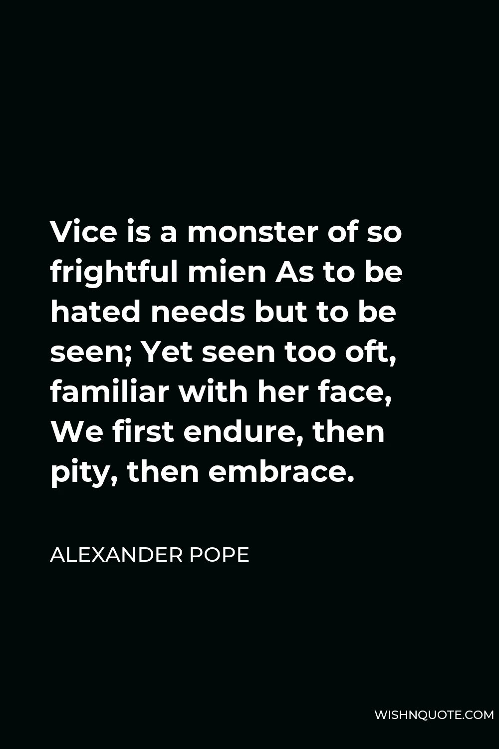 Alexander Pope Quote - Vice is a monster of so frightful mien As to be hated needs but to be seen; Yet seen too oft, familiar with her face, We first endure, then pity, then embrace.