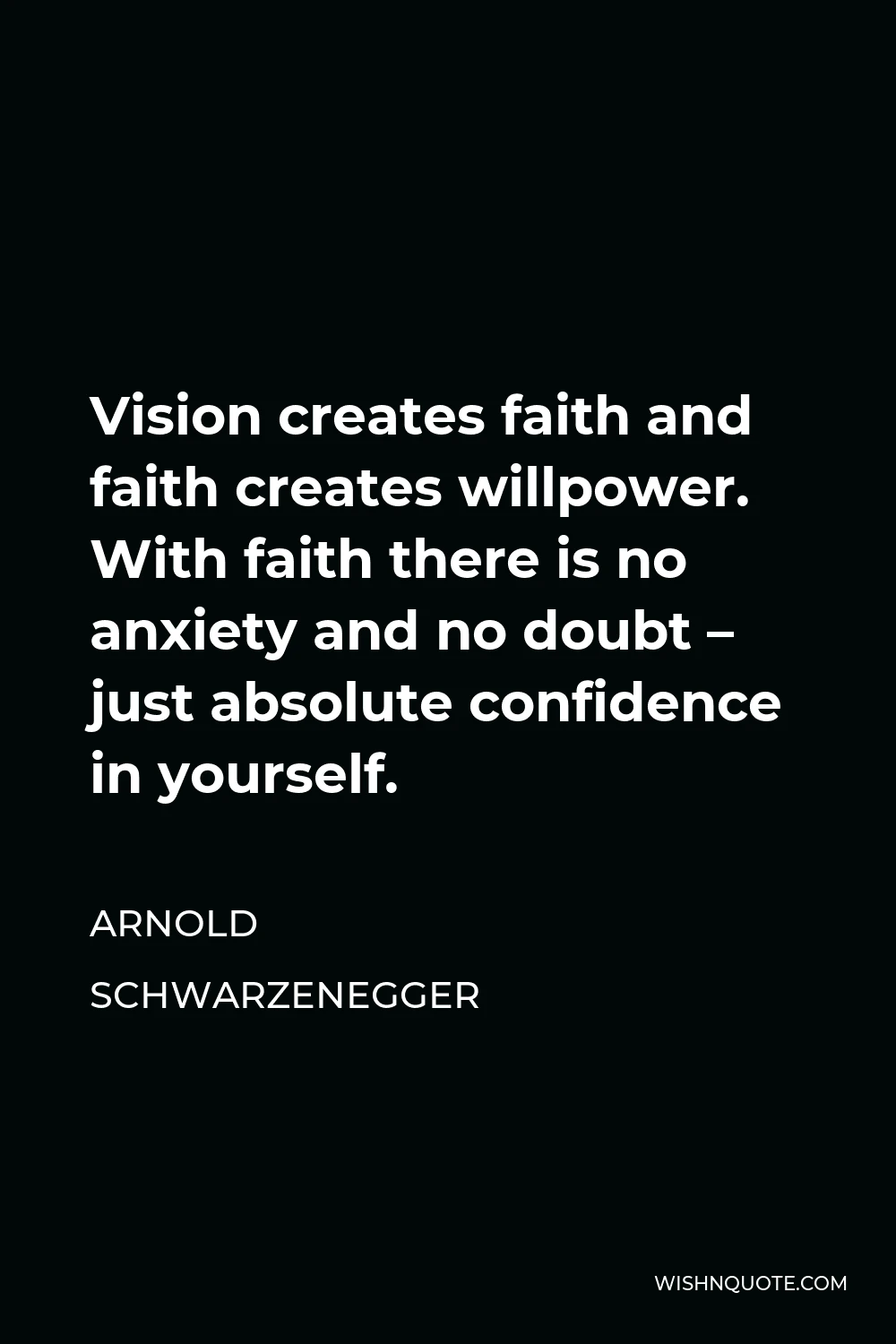 Arnold Schwarzenegger Quote - Vision creates faith and faith creates willpower. With faith there is no anxiety and no doubt – just absolute confidence in yourself.