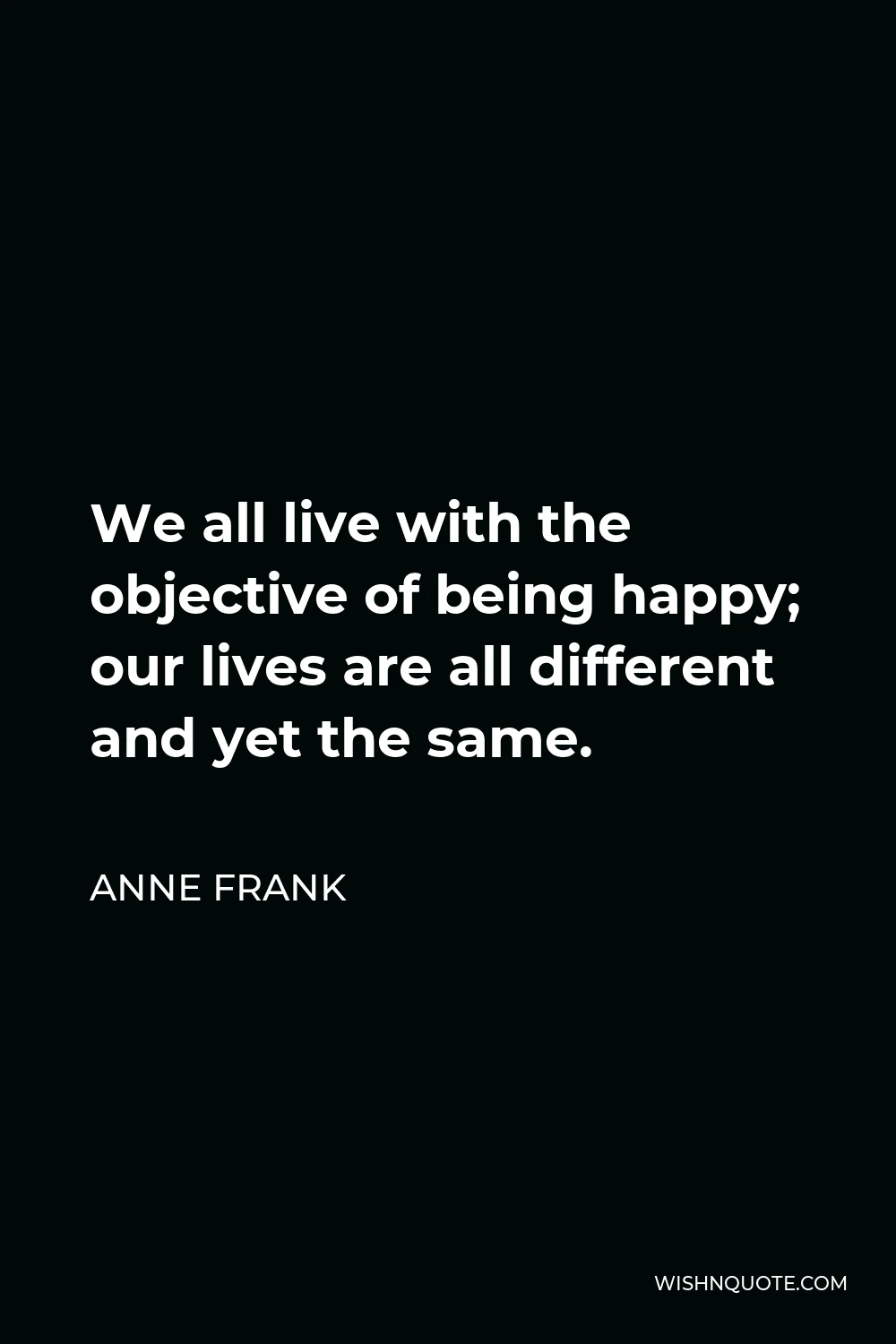 Anne Frank Quote - We all live with the objective of being happy; our lives are all different and yet the same.