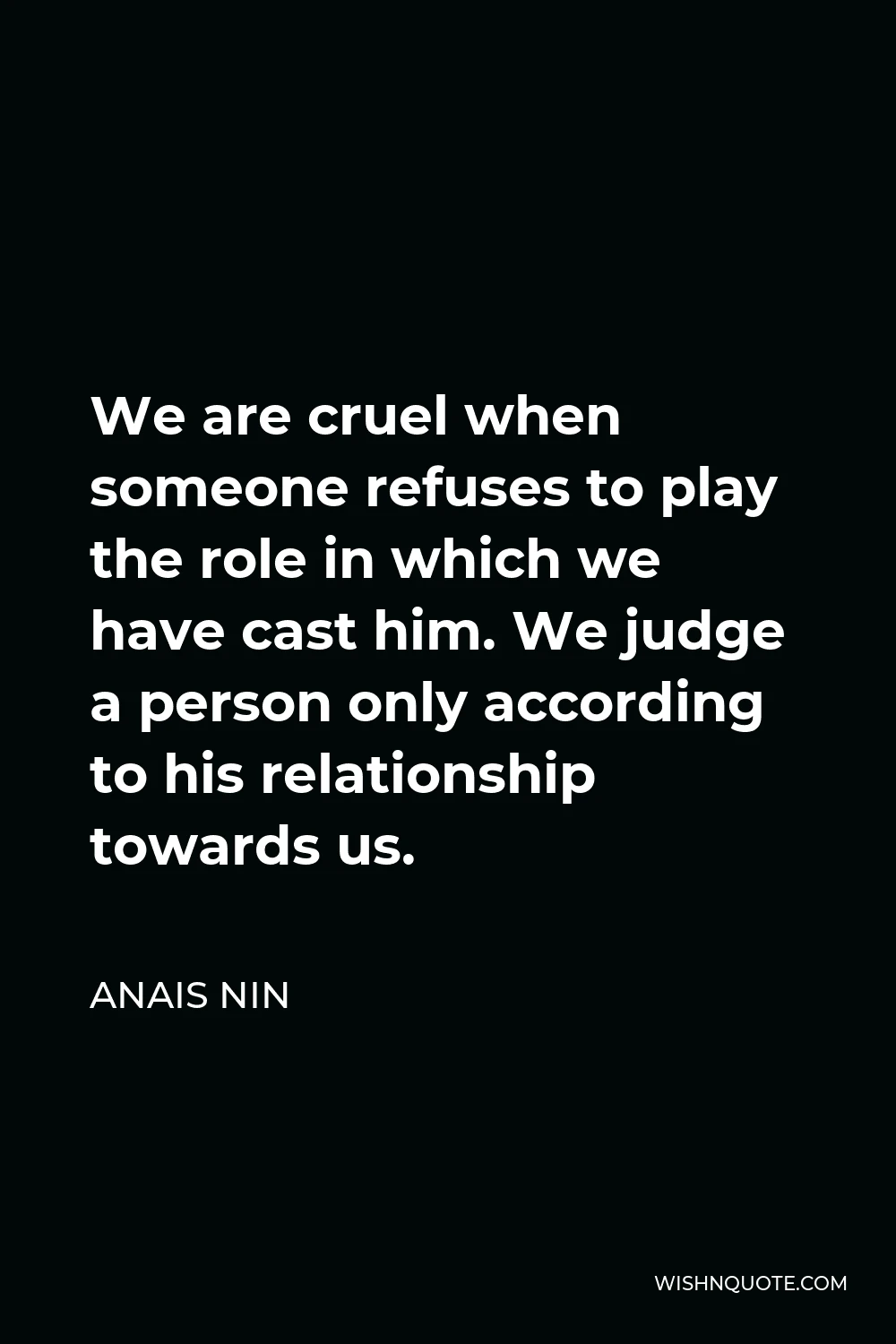 Anais Nin Quote - We are cruel when someone refuses to play the role in which we have cast him. We judge a person only according to his relationship towards us.