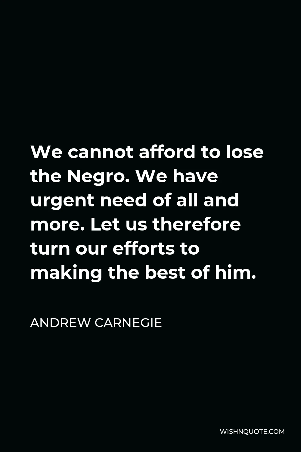 Andrew Carnegie Quote - We cannot afford to lose the Negro. We have urgent need of all and more. Let us therefore turn our efforts to making the best of him.