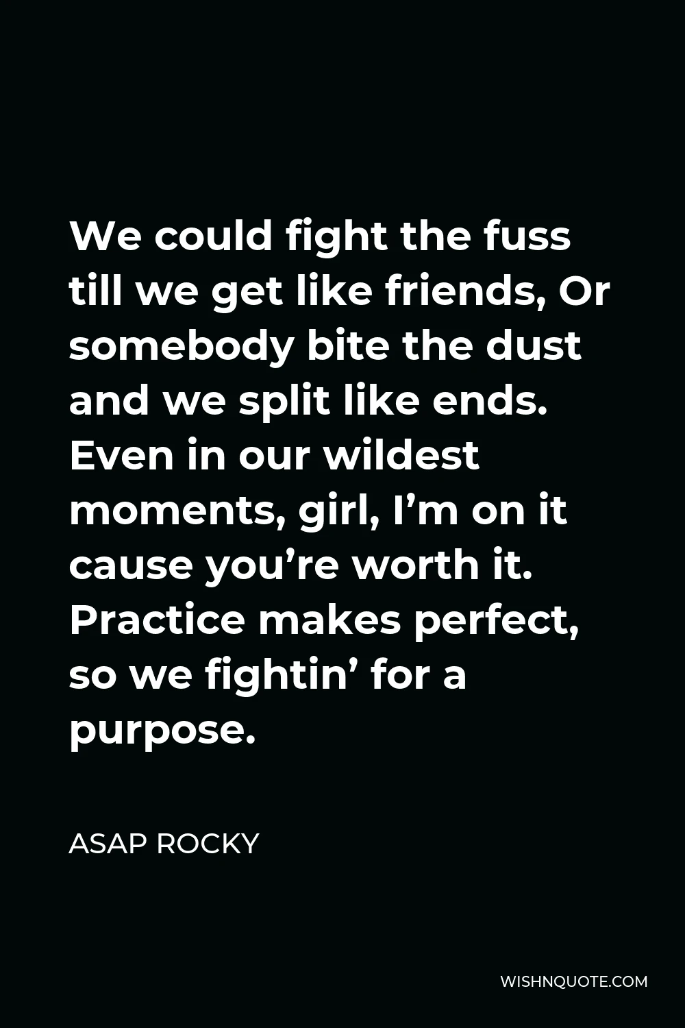 ASAP Rocky Quote - We could fight the fuss till we get like friends, Or somebody bite the dust and we split like ends. Even in our wildest moments, girl, I’m on it cause you’re worth it. Practice makes perfect, so we fightin’ for a purpose.