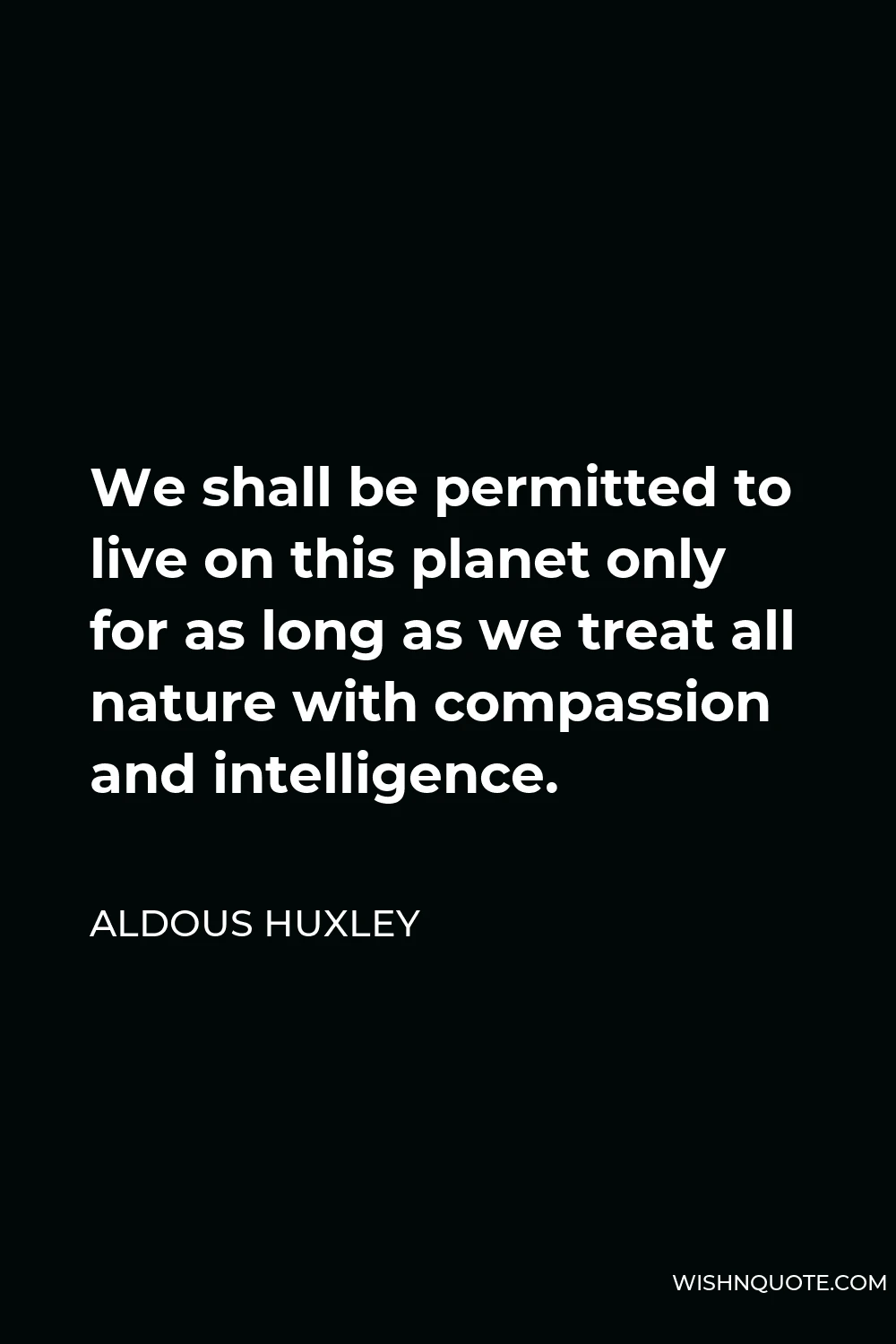 Aldous Huxley Quote - We shall be permitted to live on this planet only for as long as we treat all nature with compassion and intelligence.