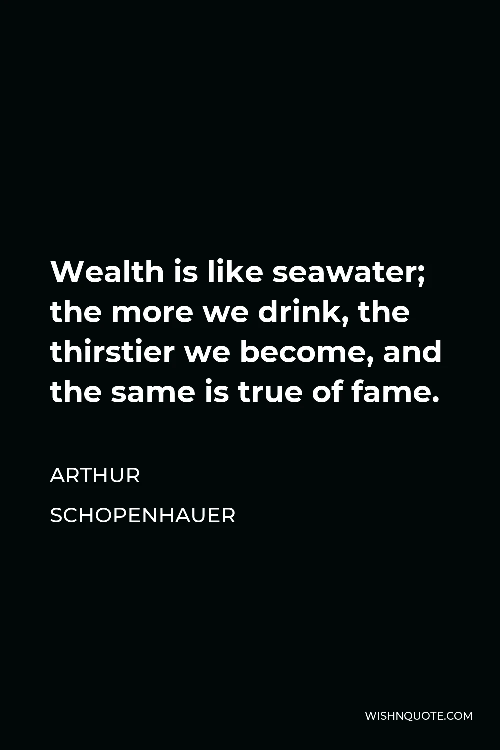 Arthur Schopenhauer Quote - Wealth is like seawater; the more we drink, the thirstier we become, and the same is true of fame.