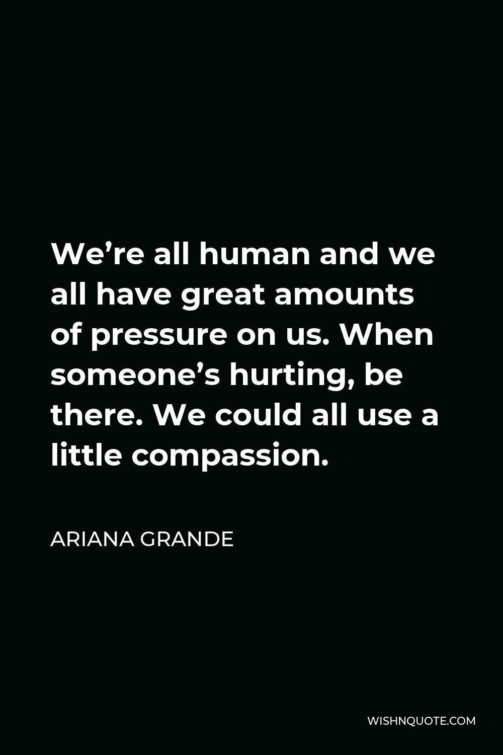 Ariana Grande Quote - We’re all human and we all have great amounts of pressure on us. When someone’s hurting, be there. We could all use a little compassion.
