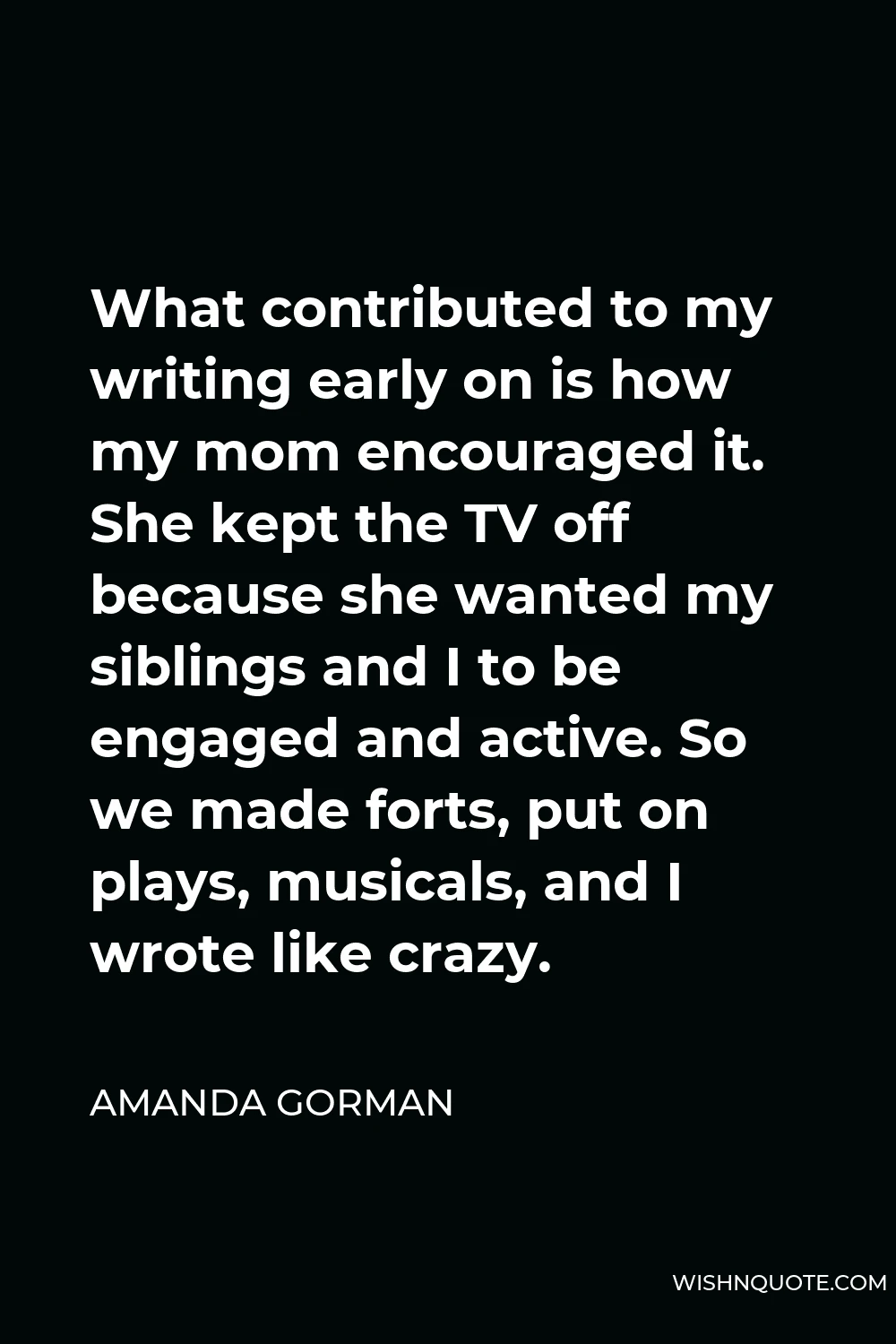 Amanda Gorman Quote - What contributed to my writing early on is how my mom encouraged it. She kept the TV off because she wanted my siblings and I to be engaged and active. So we made forts, put on plays, musicals, and I wrote like crazy.