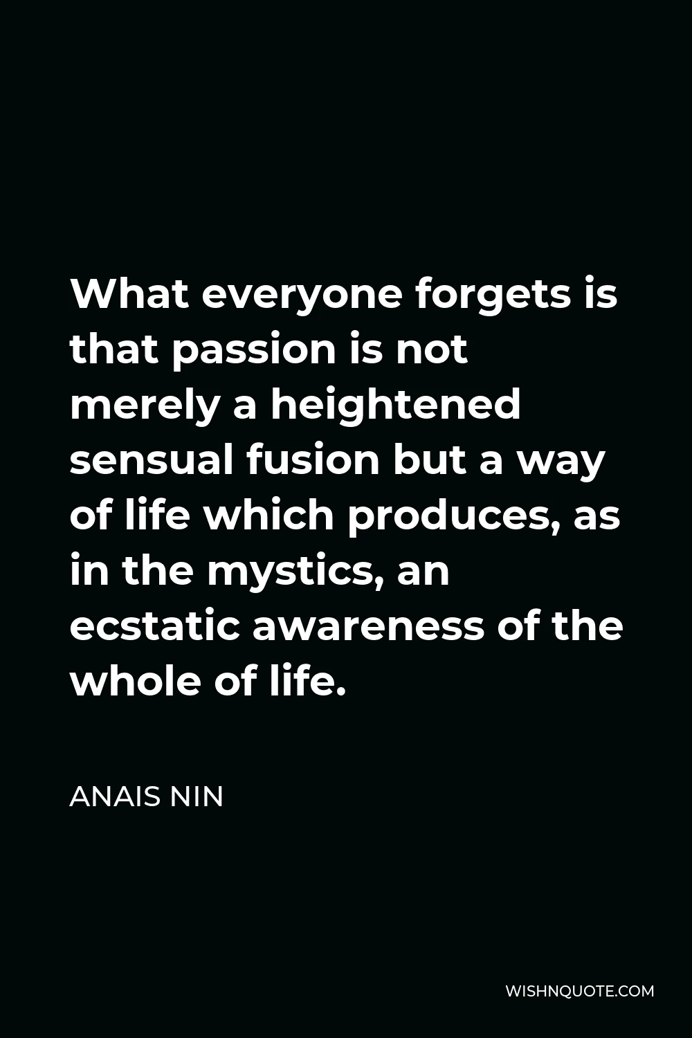 Anais Nin Quote - What everyone forgets is that passion is not merely a heightened sensual fusion but a way of life which produces, as in the mystics, an ecstatic awareness of the whole of life.