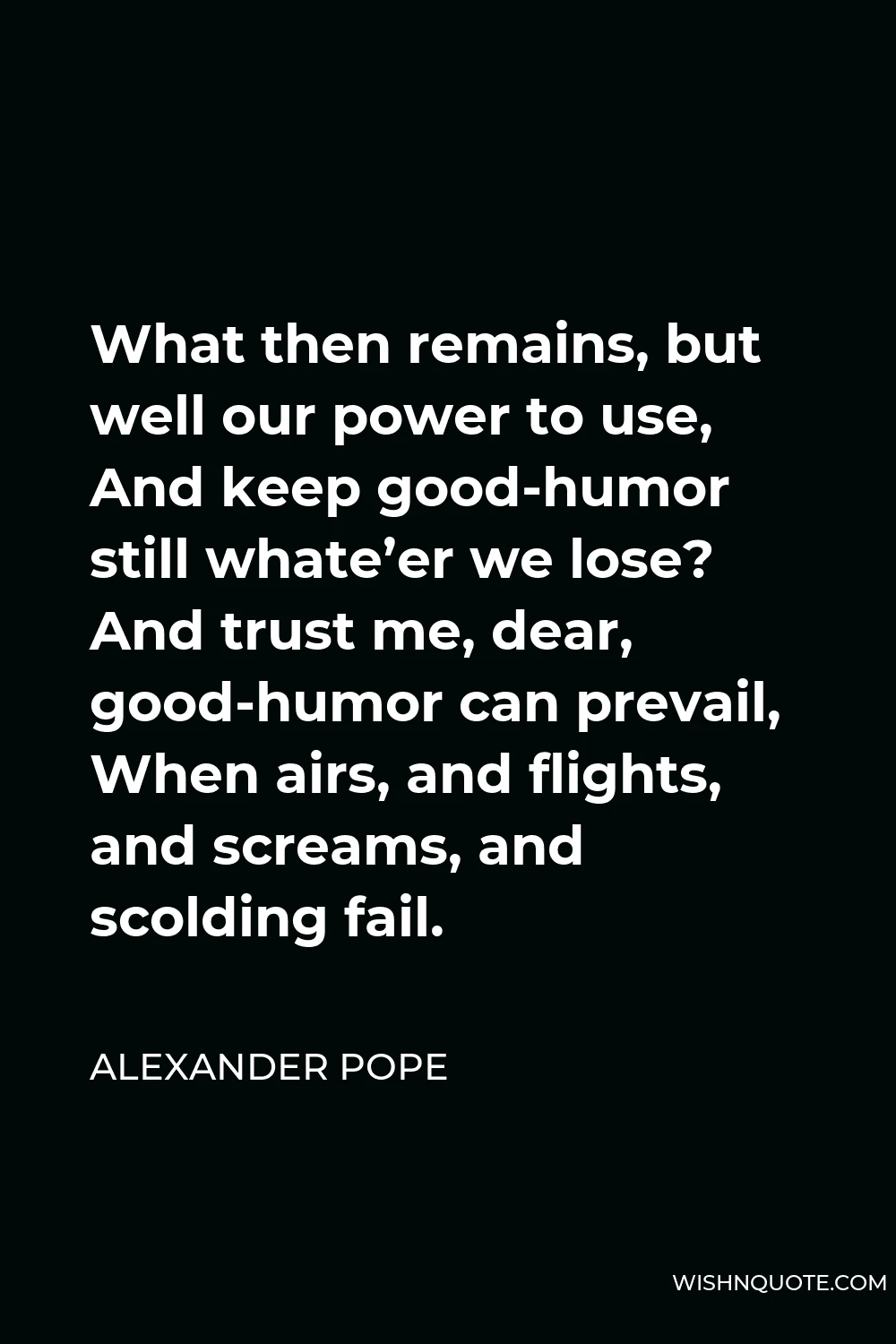 Alexander Pope Quote - What then remains, but well our power to use, And keep good-humor still whate’er we lose? And trust me, dear, good-humor can prevail, When airs, and flights, and screams, and scolding fail.