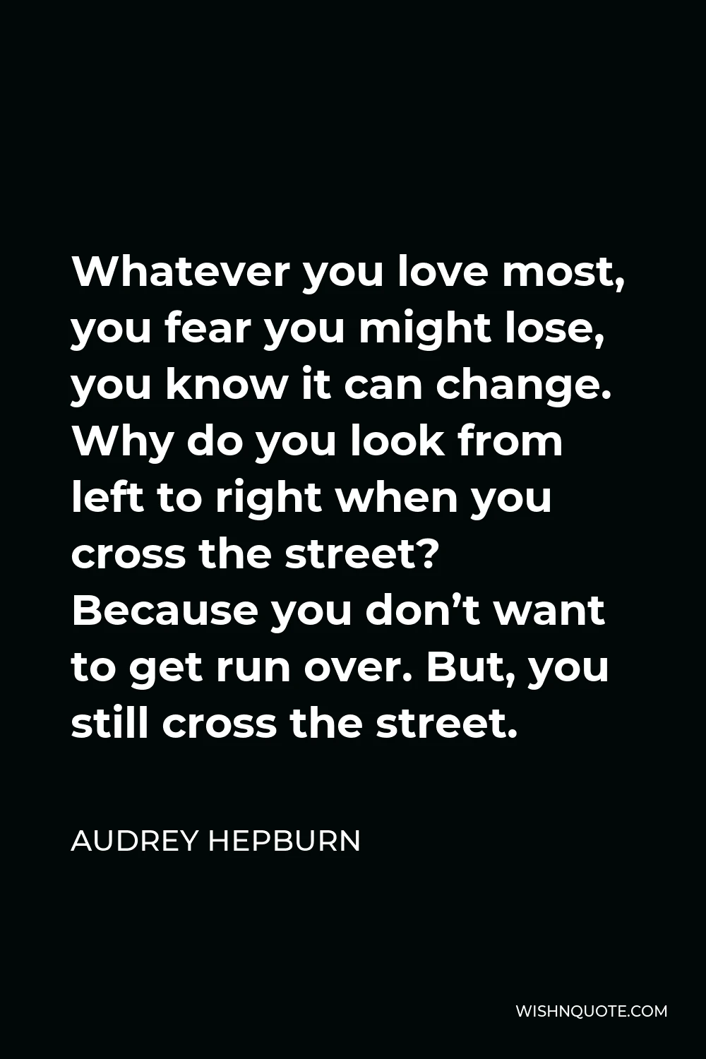 Audrey Hepburn Quote - Whatever you love most, you fear you might lose, you know it can change. Why do you look from left to right when you cross the street? Because you don’t want to get run over. But, you still cross the street.