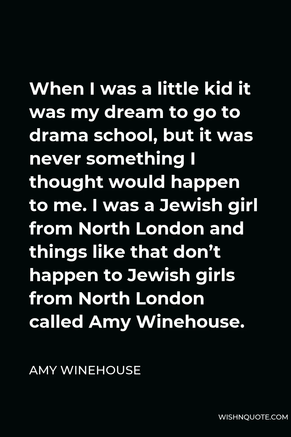 Amy Winehouse Quote - When I was a little kid it was my dream to go to drama school, but it was never something I thought would happen to me. I was a Jewish girl from North London and things like that don’t happen to Jewish girls from North London called Amy Winehouse.