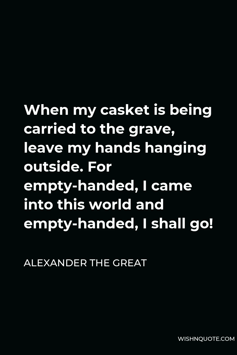 Alexander The Great Quote - When my casket is being carried to the grave, leave my hands hanging outside. For empty-handed, I came into this world and empty-handed, I shall go!