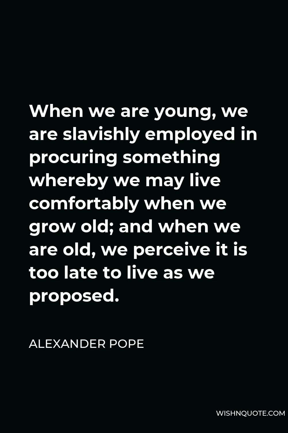 Alexander Pope Quote - When we are young, we are slavishly employed in procuring something whereby we may live comfortably when we grow old; and when we are old, we perceive it is too late to live as we proposed.