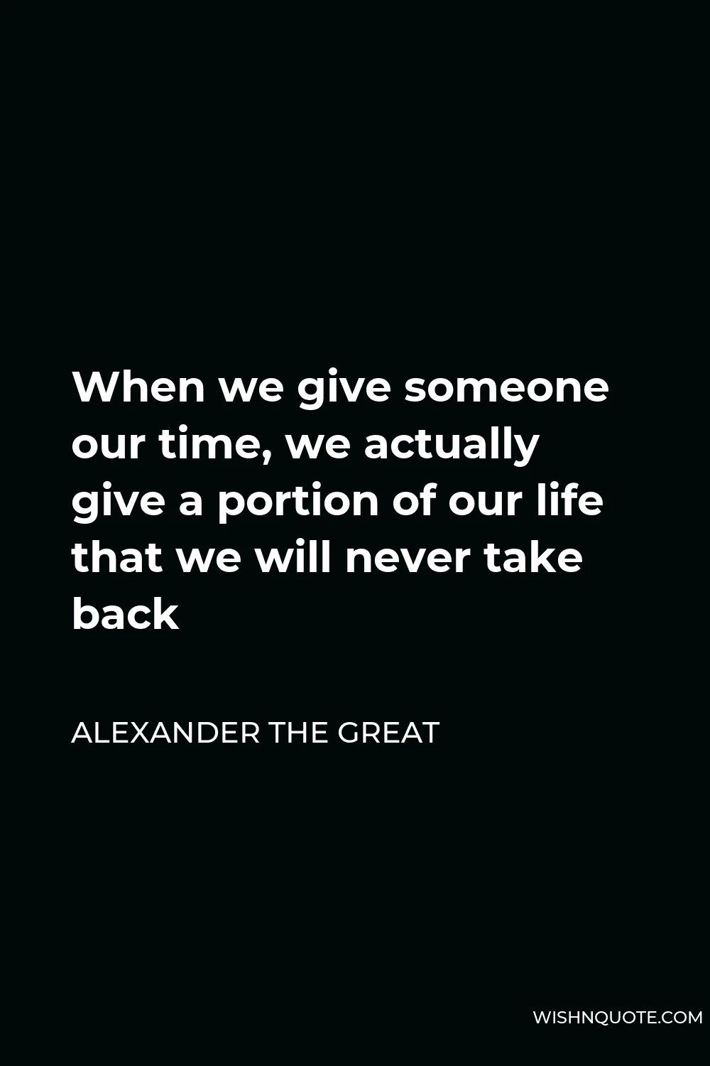 Alexander The Great Quote - When we give someone our time, we actually give a portion of our life that we will never take back