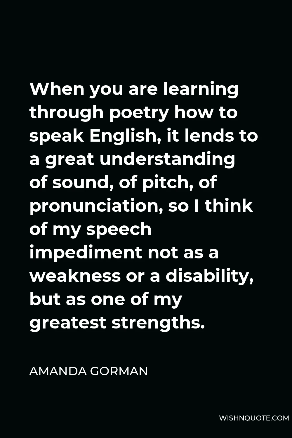 Amanda Gorman Quote - When you are learning through poetry how to speak English, it lends to a great understanding of sound, of pitch, of pronunciation, so I think of my speech impediment not as a weakness or a disability, but as one of my greatest strengths.