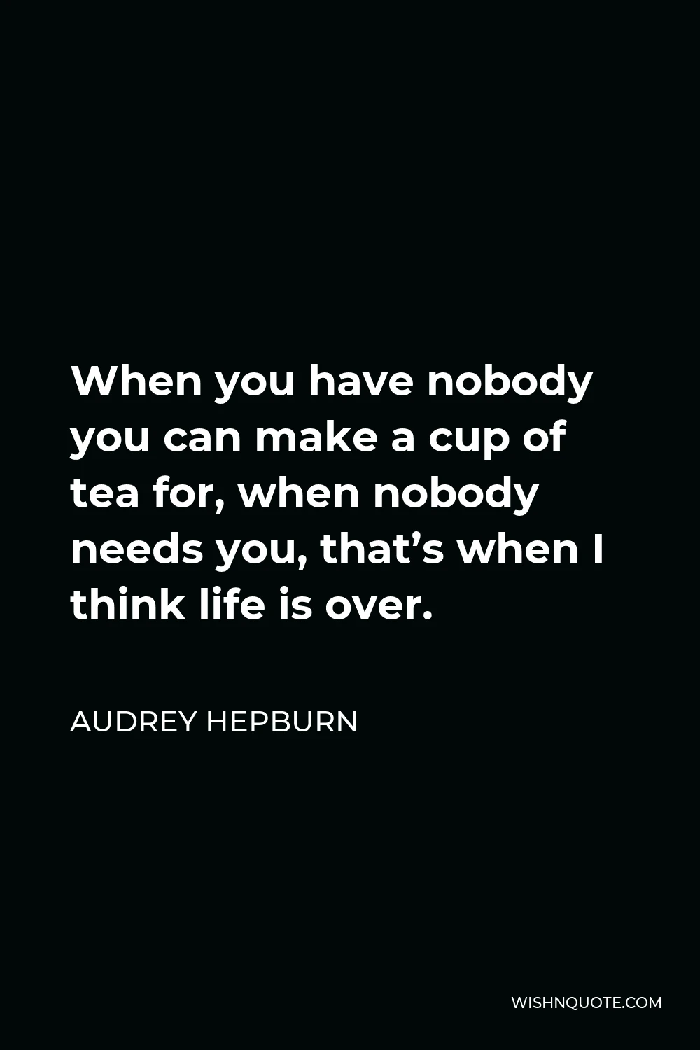 Audrey Hepburn Quote - When you have nobody you can make a cup of tea for, when nobody needs you, that’s when I think life is over.