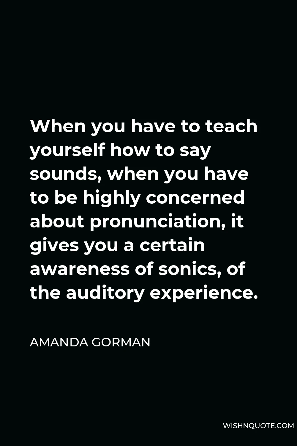 Amanda Gorman Quote - When you have to teach yourself how to say sounds, when you have to be highly concerned about pronunciation, it gives you a certain awareness of sonics, of the auditory experience.