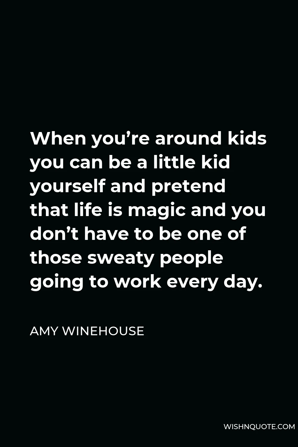 Amy Winehouse Quote - When you’re around kids you can be a little kid yourself and pretend that life is magic and you don’t have to be one of those sweaty people going to work every day.
