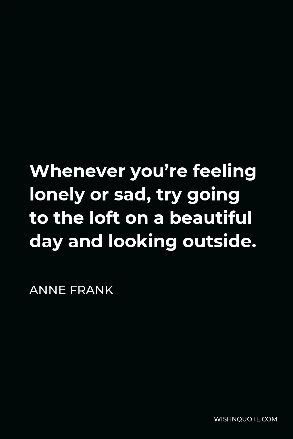 Anne Frank Quote - Whenever you’re feeling lonely or sad, try going to the loft on a beautiful day and looking outside.