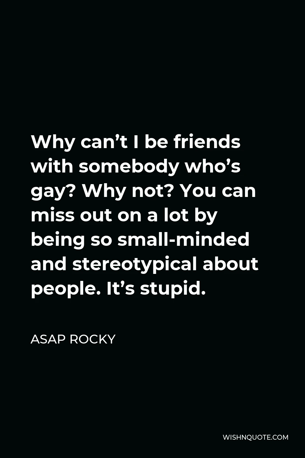 ASAP Rocky Quote - Why can’t I be friends with somebody who’s gay? Why not? You can miss out on a lot by being so small-minded and stereotypical about people. It’s stupid.