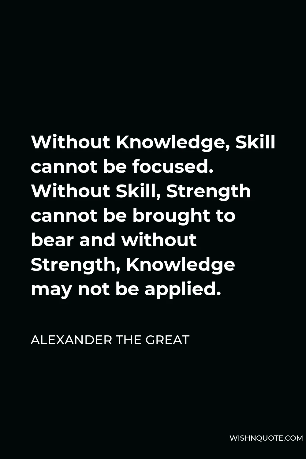Alexander The Great Quote - Without Knowledge, Skill cannot be focused. Without Skill, Strength cannot be brought to bear and without Strength, Knowledge may not be applied.