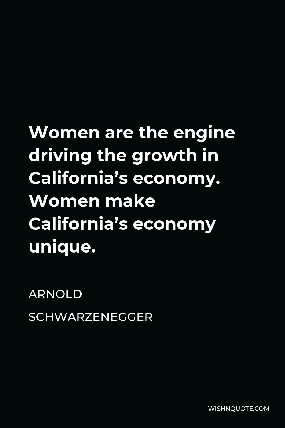 Arnold Schwarzenegger Quote - Women are the engine driving the growth in California’s economy. Women make California’s economy unique.
