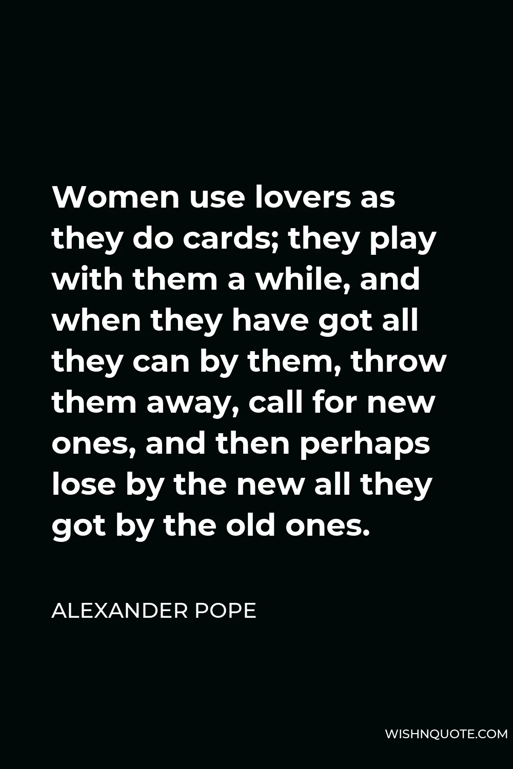 Alexander Pope Quote - Women use lovers as they do cards; they play with them a while, and when they have got all they can by them, throw them away, call for new ones, and then perhaps lose by the new all they got by the old ones.